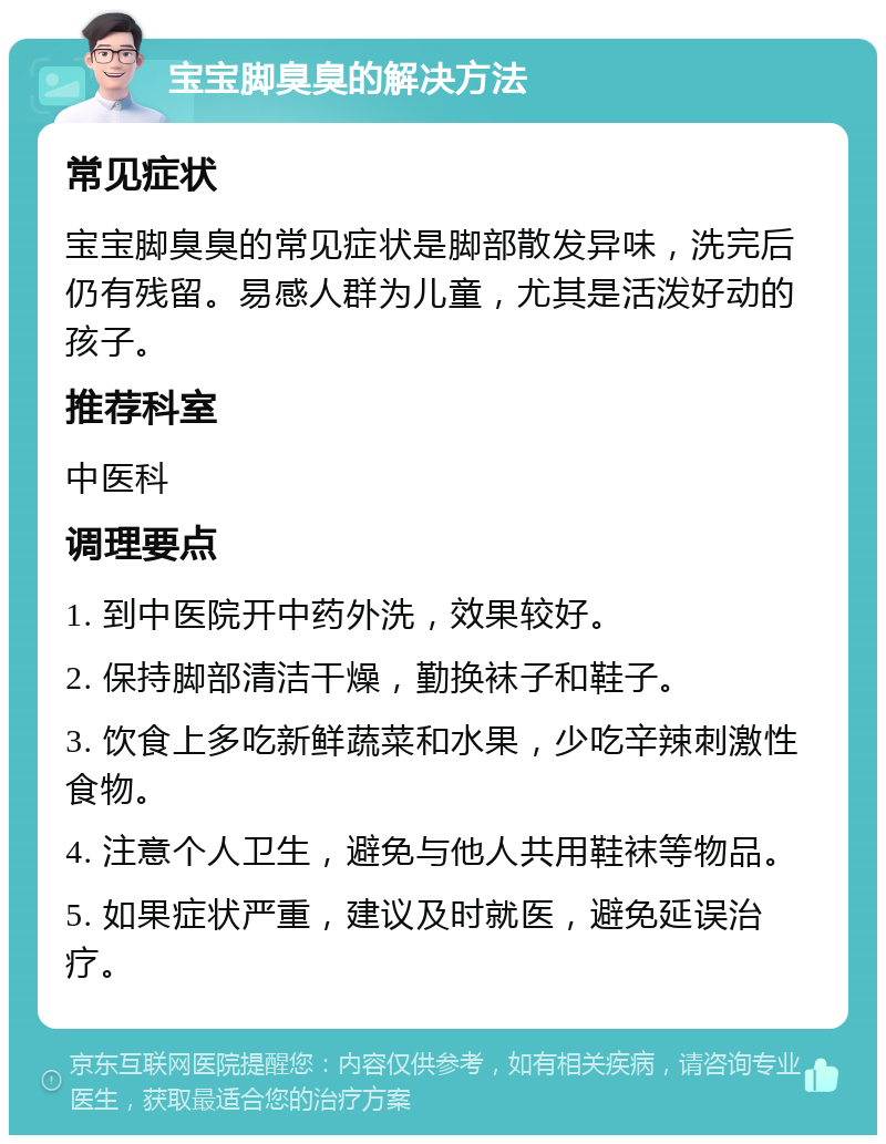 宝宝脚臭臭的解决方法 常见症状 宝宝脚臭臭的常见症状是脚部散发异味，洗完后仍有残留。易感人群为儿童，尤其是活泼好动的孩子。 推荐科室 中医科 调理要点 1. 到中医院开中药外洗，效果较好。 2. 保持脚部清洁干燥，勤换袜子和鞋子。 3. 饮食上多吃新鲜蔬菜和水果，少吃辛辣刺激性食物。 4. 注意个人卫生，避免与他人共用鞋袜等物品。 5. 如果症状严重，建议及时就医，避免延误治疗。