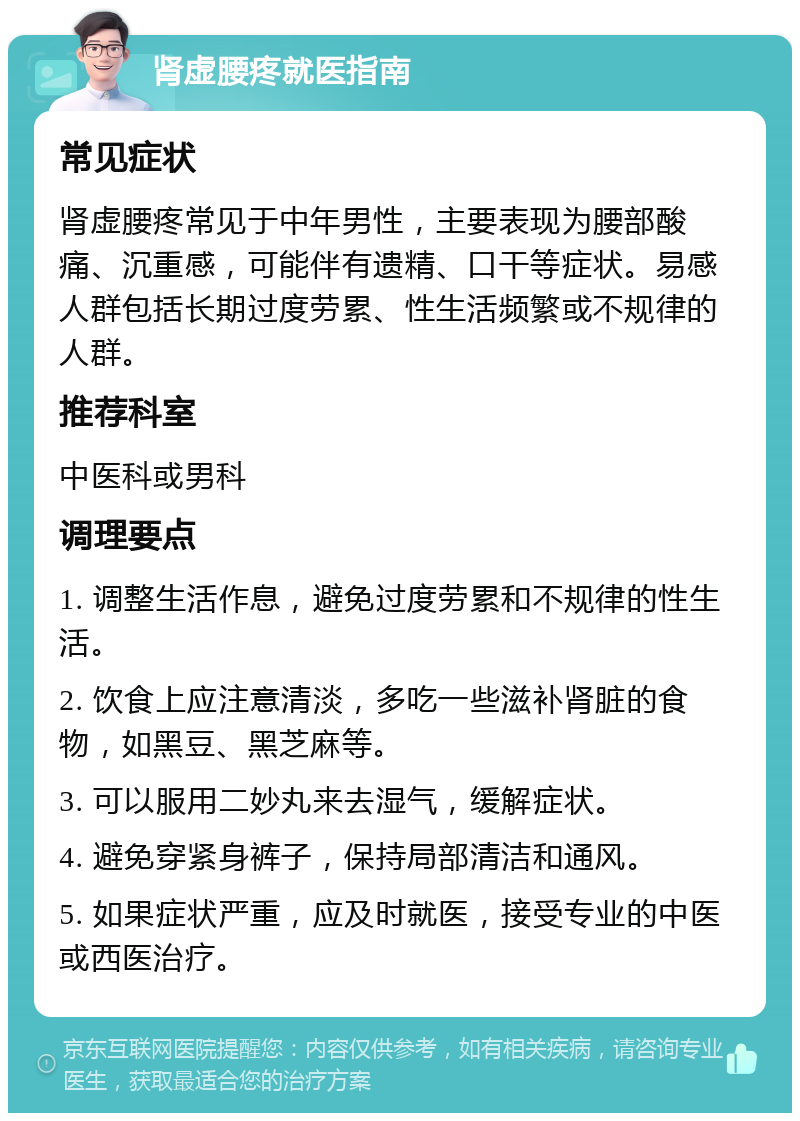 肾虚腰疼就医指南 常见症状 肾虚腰疼常见于中年男性，主要表现为腰部酸痛、沉重感，可能伴有遗精、口干等症状。易感人群包括长期过度劳累、性生活频繁或不规律的人群。 推荐科室 中医科或男科 调理要点 1. 调整生活作息，避免过度劳累和不规律的性生活。 2. 饮食上应注意清淡，多吃一些滋补肾脏的食物，如黑豆、黑芝麻等。 3. 可以服用二妙丸来去湿气，缓解症状。 4. 避免穿紧身裤子，保持局部清洁和通风。 5. 如果症状严重，应及时就医，接受专业的中医或西医治疗。