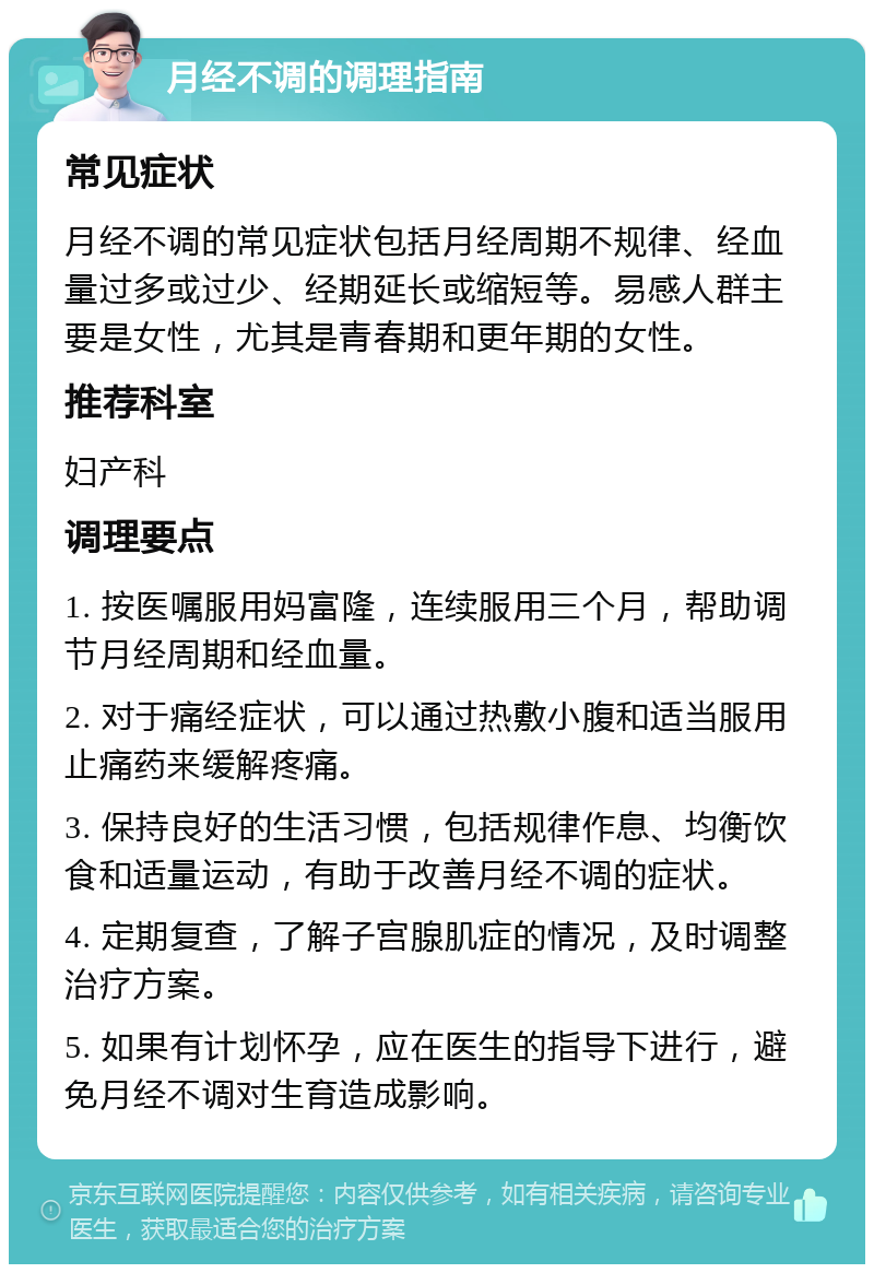 月经不调的调理指南 常见症状 月经不调的常见症状包括月经周期不规律、经血量过多或过少、经期延长或缩短等。易感人群主要是女性，尤其是青春期和更年期的女性。 推荐科室 妇产科 调理要点 1. 按医嘱服用妈富隆，连续服用三个月，帮助调节月经周期和经血量。 2. 对于痛经症状，可以通过热敷小腹和适当服用止痛药来缓解疼痛。 3. 保持良好的生活习惯，包括规律作息、均衡饮食和适量运动，有助于改善月经不调的症状。 4. 定期复查，了解子宫腺肌症的情况，及时调整治疗方案。 5. 如果有计划怀孕，应在医生的指导下进行，避免月经不调对生育造成影响。