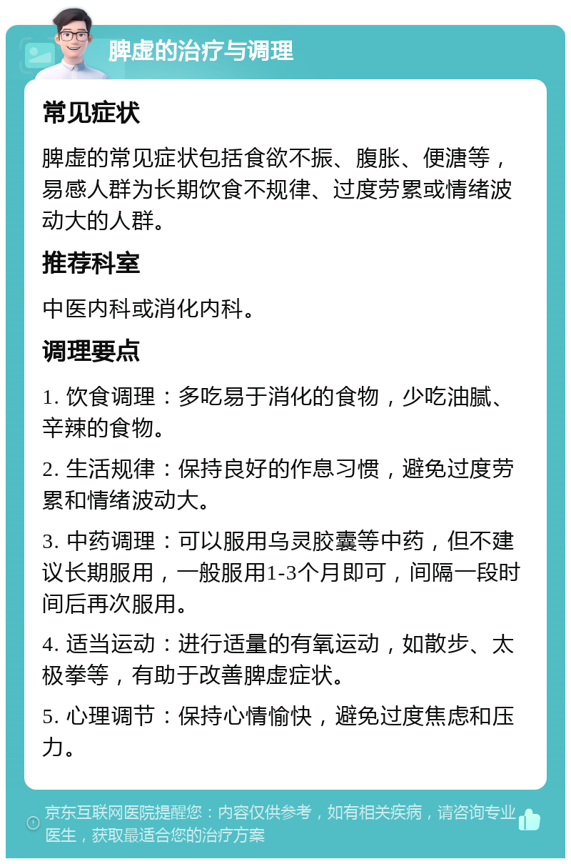 脾虚的治疗与调理 常见症状 脾虚的常见症状包括食欲不振、腹胀、便溏等，易感人群为长期饮食不规律、过度劳累或情绪波动大的人群。 推荐科室 中医内科或消化内科。 调理要点 1. 饮食调理：多吃易于消化的食物，少吃油腻、辛辣的食物。 2. 生活规律：保持良好的作息习惯，避免过度劳累和情绪波动大。 3. 中药调理：可以服用乌灵胶囊等中药，但不建议长期服用，一般服用1-3个月即可，间隔一段时间后再次服用。 4. 适当运动：进行适量的有氧运动，如散步、太极拳等，有助于改善脾虚症状。 5. 心理调节：保持心情愉快，避免过度焦虑和压力。