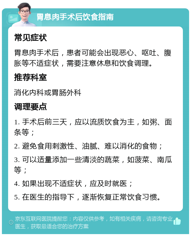 胃息肉手术后饮食指南 常见症状 胃息肉手术后，患者可能会出现恶心、呕吐、腹胀等不适症状，需要注意休息和饮食调理。 推荐科室 消化内科或胃肠外科 调理要点 1. 手术后前三天，应以流质饮食为主，如粥、面条等； 2. 避免食用刺激性、油腻、难以消化的食物； 3. 可以适量添加一些清淡的蔬菜，如菠菜、南瓜等； 4. 如果出现不适症状，应及时就医； 5. 在医生的指导下，逐渐恢复正常饮食习惯。