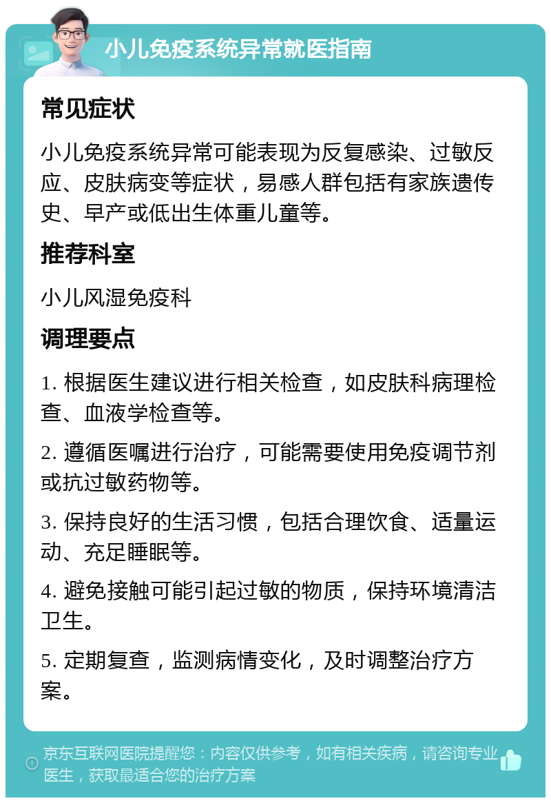 小儿免疫系统异常就医指南 常见症状 小儿免疫系统异常可能表现为反复感染、过敏反应、皮肤病变等症状，易感人群包括有家族遗传史、早产或低出生体重儿童等。 推荐科室 小儿风湿免疫科 调理要点 1. 根据医生建议进行相关检查，如皮肤科病理检查、血液学检查等。 2. 遵循医嘱进行治疗，可能需要使用免疫调节剂或抗过敏药物等。 3. 保持良好的生活习惯，包括合理饮食、适量运动、充足睡眠等。 4. 避免接触可能引起过敏的物质，保持环境清洁卫生。 5. 定期复查，监测病情变化，及时调整治疗方案。