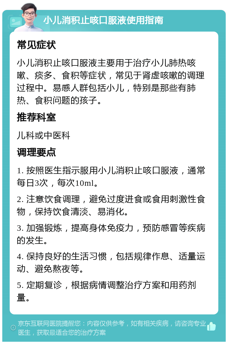 小儿消积止咳口服液使用指南 常见症状 小儿消积止咳口服液主要用于治疗小儿肺热咳嗽、痰多、食积等症状，常见于肾虚咳嗽的调理过程中。易感人群包括小儿，特别是那些有肺热、食积问题的孩子。 推荐科室 儿科或中医科 调理要点 1. 按照医生指示服用小儿消积止咳口服液，通常每日3次，每次10ml。 2. 注意饮食调理，避免过度进食或食用刺激性食物，保持饮食清淡、易消化。 3. 加强锻炼，提高身体免疫力，预防感冒等疾病的发生。 4. 保持良好的生活习惯，包括规律作息、适量运动、避免熬夜等。 5. 定期复诊，根据病情调整治疗方案和用药剂量。