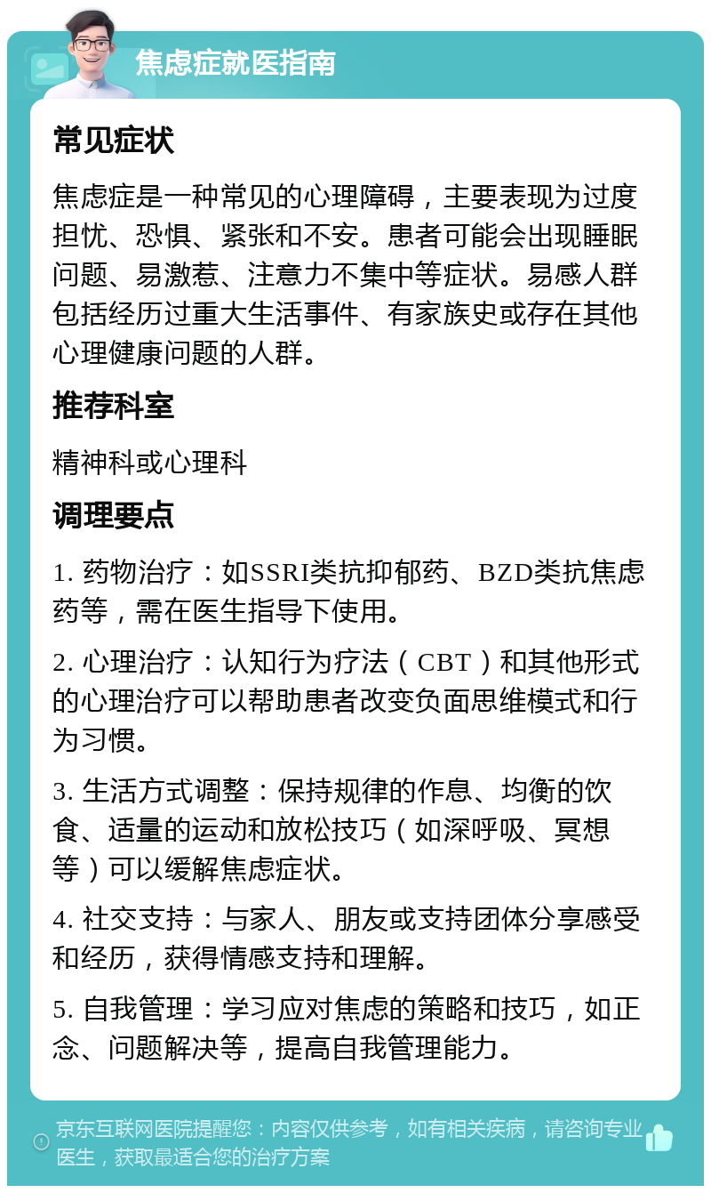 焦虑症就医指南 常见症状 焦虑症是一种常见的心理障碍，主要表现为过度担忧、恐惧、紧张和不安。患者可能会出现睡眠问题、易激惹、注意力不集中等症状。易感人群包括经历过重大生活事件、有家族史或存在其他心理健康问题的人群。 推荐科室 精神科或心理科 调理要点 1. 药物治疗：如SSRI类抗抑郁药、BZD类抗焦虑药等，需在医生指导下使用。 2. 心理治疗：认知行为疗法（CBT）和其他形式的心理治疗可以帮助患者改变负面思维模式和行为习惯。 3. 生活方式调整：保持规律的作息、均衡的饮食、适量的运动和放松技巧（如深呼吸、冥想等）可以缓解焦虑症状。 4. 社交支持：与家人、朋友或支持团体分享感受和经历，获得情感支持和理解。 5. 自我管理：学习应对焦虑的策略和技巧，如正念、问题解决等，提高自我管理能力。