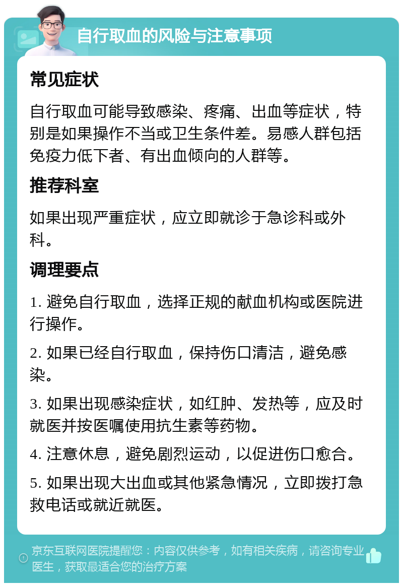 自行取血的风险与注意事项 常见症状 自行取血可能导致感染、疼痛、出血等症状，特别是如果操作不当或卫生条件差。易感人群包括免疫力低下者、有出血倾向的人群等。 推荐科室 如果出现严重症状，应立即就诊于急诊科或外科。 调理要点 1. 避免自行取血，选择正规的献血机构或医院进行操作。 2. 如果已经自行取血，保持伤口清洁，避免感染。 3. 如果出现感染症状，如红肿、发热等，应及时就医并按医嘱使用抗生素等药物。 4. 注意休息，避免剧烈运动，以促进伤口愈合。 5. 如果出现大出血或其他紧急情况，立即拨打急救电话或就近就医。