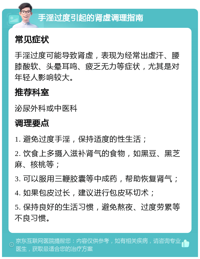 手淫过度引起的肾虚调理指南 常见症状 手淫过度可能导致肾虚，表现为经常出虚汗、腰膝酸软、头晕耳鸣、疲乏无力等症状，尤其是对年轻人影响较大。 推荐科室 泌尿外科或中医科 调理要点 1. 避免过度手淫，保持适度的性生活； 2. 饮食上多摄入滋补肾气的食物，如黑豆、黑芝麻、核桃等； 3. 可以服用三鞭胶囊等中成药，帮助恢复肾气； 4. 如果包皮过长，建议进行包皮环切术； 5. 保持良好的生活习惯，避免熬夜、过度劳累等不良习惯。