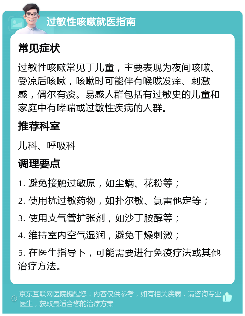 过敏性咳嗽就医指南 常见症状 过敏性咳嗽常见于儿童，主要表现为夜间咳嗽、受凉后咳嗽，咳嗽时可能伴有喉咙发痒、刺激感，偶尔有痰。易感人群包括有过敏史的儿童和家庭中有哮喘或过敏性疾病的人群。 推荐科室 儿科、呼吸科 调理要点 1. 避免接触过敏原，如尘螨、花粉等； 2. 使用抗过敏药物，如扑尔敏、氯雷他定等； 3. 使用支气管扩张剂，如沙丁胺醇等； 4. 维持室内空气湿润，避免干燥刺激； 5. 在医生指导下，可能需要进行免疫疗法或其他治疗方法。