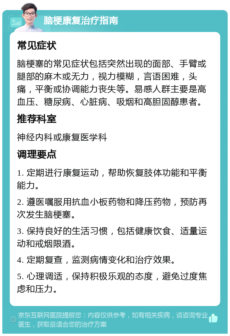 脑梗康复治疗指南 常见症状 脑梗塞的常见症状包括突然出现的面部、手臂或腿部的麻木或无力，视力模糊，言语困难，头痛，平衡或协调能力丧失等。易感人群主要是高血压、糖尿病、心脏病、吸烟和高胆固醇患者。 推荐科室 神经内科或康复医学科 调理要点 1. 定期进行康复运动，帮助恢复肢体功能和平衡能力。 2. 遵医嘱服用抗血小板药物和降压药物，预防再次发生脑梗塞。 3. 保持良好的生活习惯，包括健康饮食、适量运动和戒烟限酒。 4. 定期复查，监测病情变化和治疗效果。 5. 心理调适，保持积极乐观的态度，避免过度焦虑和压力。