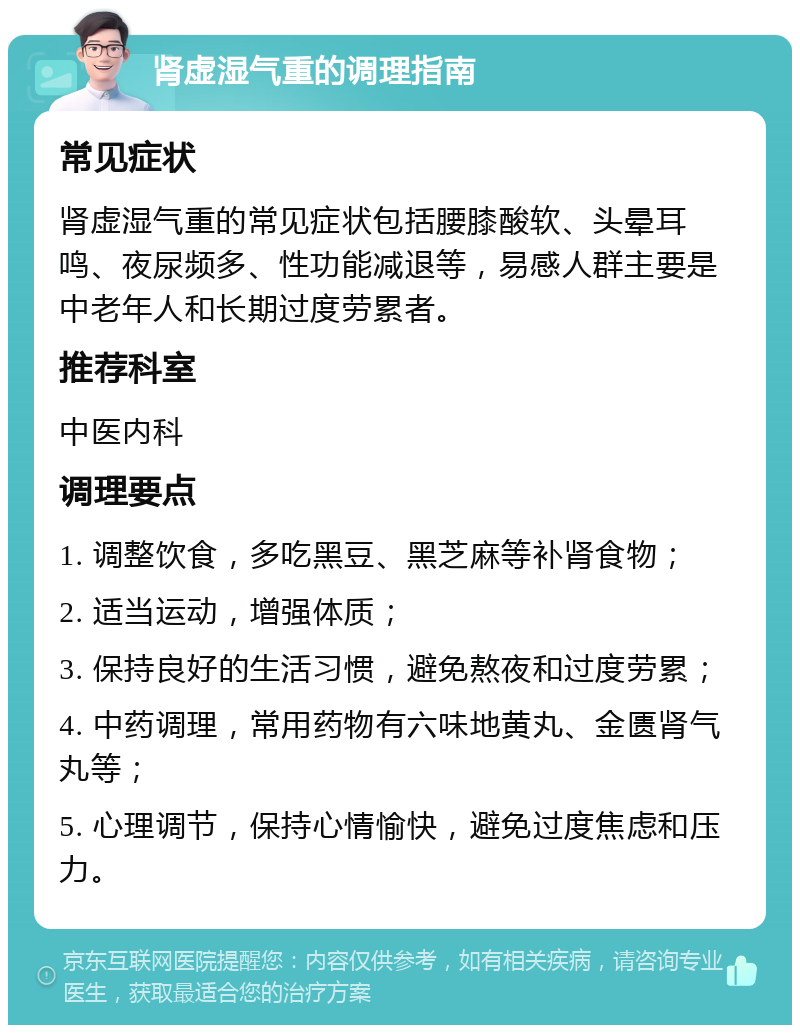 肾虚湿气重的调理指南 常见症状 肾虚湿气重的常见症状包括腰膝酸软、头晕耳鸣、夜尿频多、性功能减退等，易感人群主要是中老年人和长期过度劳累者。 推荐科室 中医内科 调理要点 1. 调整饮食，多吃黑豆、黑芝麻等补肾食物； 2. 适当运动，增强体质； 3. 保持良好的生活习惯，避免熬夜和过度劳累； 4. 中药调理，常用药物有六味地黄丸、金匮肾气丸等； 5. 心理调节，保持心情愉快，避免过度焦虑和压力。