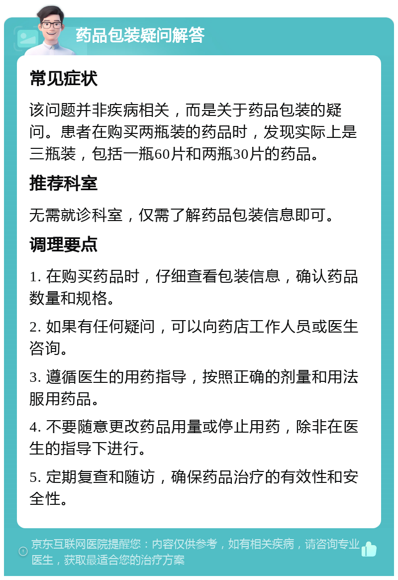 药品包装疑问解答 常见症状 该问题并非疾病相关，而是关于药品包装的疑问。患者在购买两瓶装的药品时，发现实际上是三瓶装，包括一瓶60片和两瓶30片的药品。 推荐科室 无需就诊科室，仅需了解药品包装信息即可。 调理要点 1. 在购买药品时，仔细查看包装信息，确认药品数量和规格。 2. 如果有任何疑问，可以向药店工作人员或医生咨询。 3. 遵循医生的用药指导，按照正确的剂量和用法服用药品。 4. 不要随意更改药品用量或停止用药，除非在医生的指导下进行。 5. 定期复查和随访，确保药品治疗的有效性和安全性。