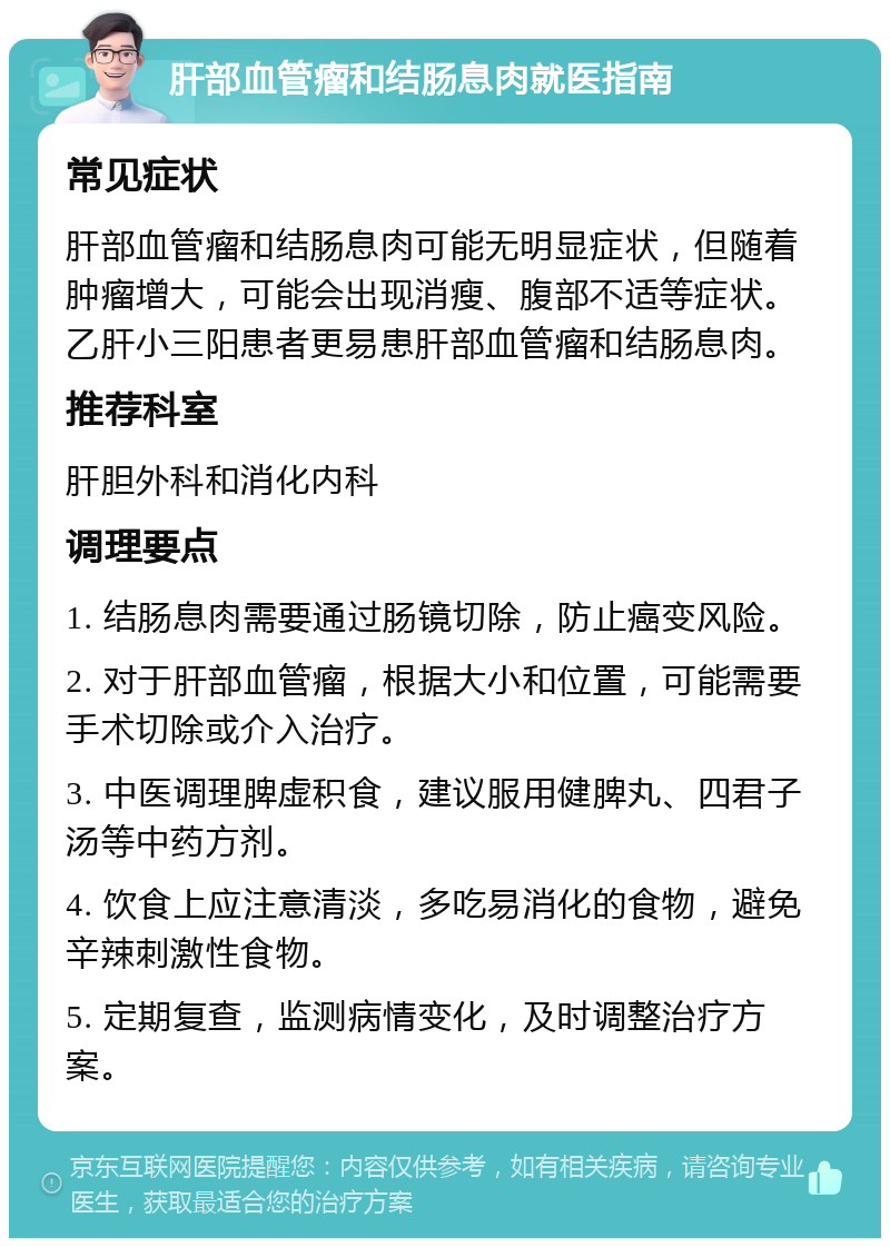 肝部血管瘤和结肠息肉就医指南 常见症状 肝部血管瘤和结肠息肉可能无明显症状，但随着肿瘤增大，可能会出现消瘦、腹部不适等症状。乙肝小三阳患者更易患肝部血管瘤和结肠息肉。 推荐科室 肝胆外科和消化内科 调理要点 1. 结肠息肉需要通过肠镜切除，防止癌变风险。 2. 对于肝部血管瘤，根据大小和位置，可能需要手术切除或介入治疗。 3. 中医调理脾虚积食，建议服用健脾丸、四君子汤等中药方剂。 4. 饮食上应注意清淡，多吃易消化的食物，避免辛辣刺激性食物。 5. 定期复查，监测病情变化，及时调整治疗方案。