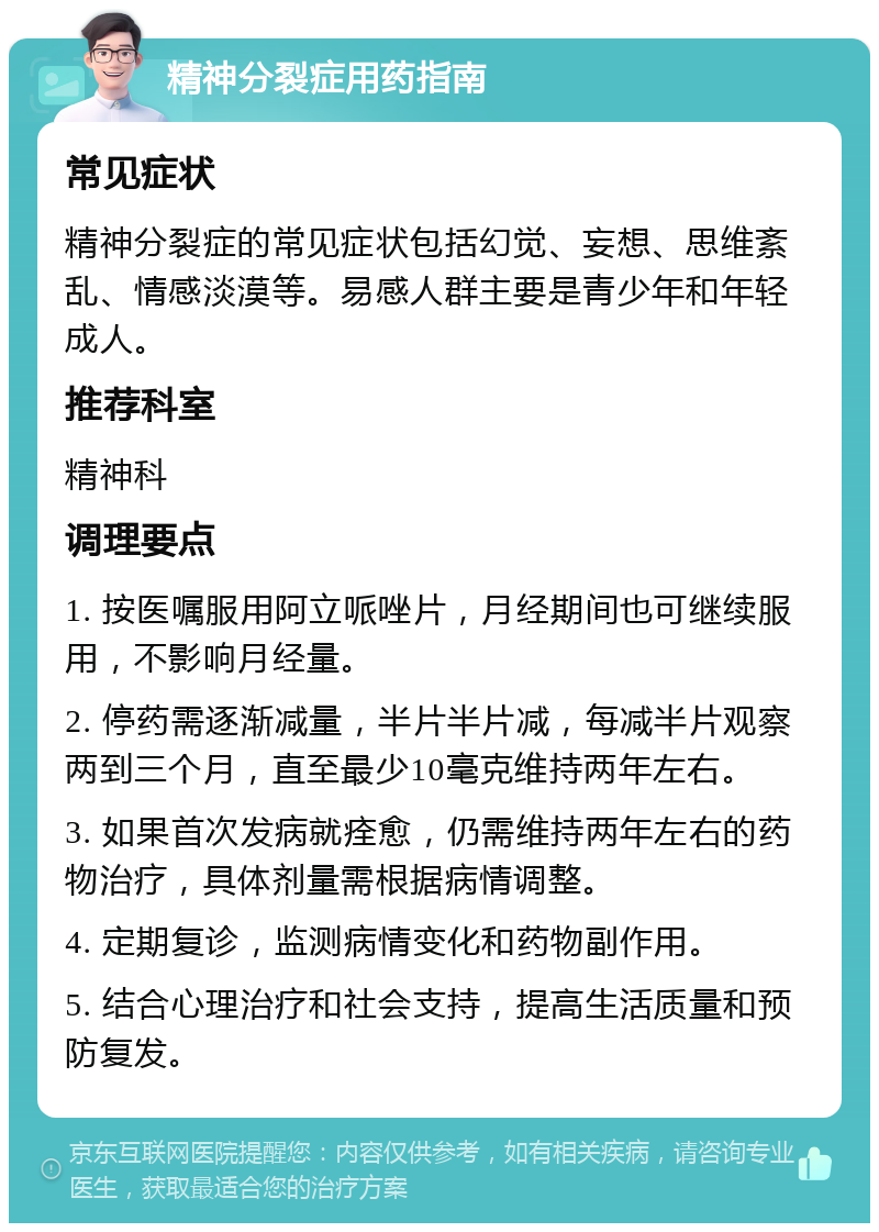 精神分裂症用药指南 常见症状 精神分裂症的常见症状包括幻觉、妄想、思维紊乱、情感淡漠等。易感人群主要是青少年和年轻成人。 推荐科室 精神科 调理要点 1. 按医嘱服用阿立哌唑片，月经期间也可继续服用，不影响月经量。 2. 停药需逐渐减量，半片半片减，每减半片观察两到三个月，直至最少10毫克维持两年左右。 3. 如果首次发病就痊愈，仍需维持两年左右的药物治疗，具体剂量需根据病情调整。 4. 定期复诊，监测病情变化和药物副作用。 5. 结合心理治疗和社会支持，提高生活质量和预防复发。