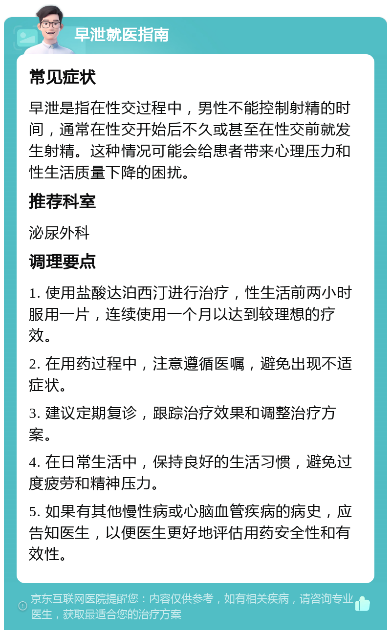 早泄就医指南 常见症状 早泄是指在性交过程中，男性不能控制射精的时间，通常在性交开始后不久或甚至在性交前就发生射精。这种情况可能会给患者带来心理压力和性生活质量下降的困扰。 推荐科室 泌尿外科 调理要点 1. 使用盐酸达泊西汀进行治疗，性生活前两小时服用一片，连续使用一个月以达到较理想的疗效。 2. 在用药过程中，注意遵循医嘱，避免出现不适症状。 3. 建议定期复诊，跟踪治疗效果和调整治疗方案。 4. 在日常生活中，保持良好的生活习惯，避免过度疲劳和精神压力。 5. 如果有其他慢性病或心脑血管疾病的病史，应告知医生，以便医生更好地评估用药安全性和有效性。