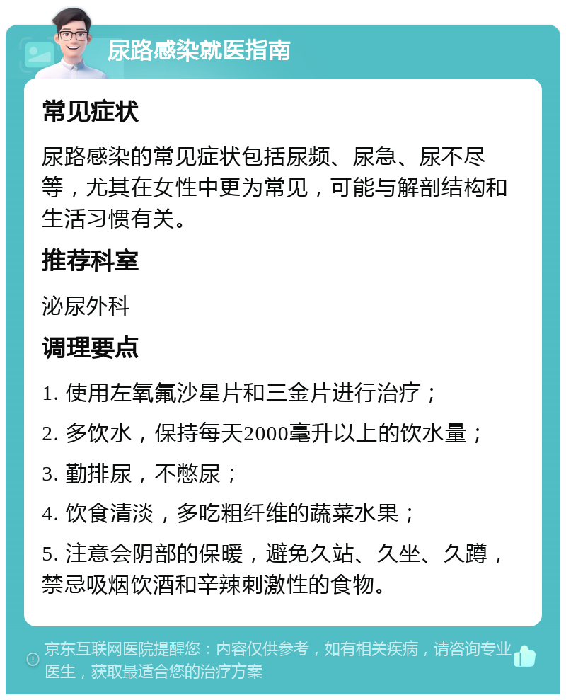 尿路感染就医指南 常见症状 尿路感染的常见症状包括尿频、尿急、尿不尽等，尤其在女性中更为常见，可能与解剖结构和生活习惯有关。 推荐科室 泌尿外科 调理要点 1. 使用左氧氟沙星片和三金片进行治疗； 2. 多饮水，保持每天2000毫升以上的饮水量； 3. 勤排尿，不憋尿； 4. 饮食清淡，多吃粗纤维的蔬菜水果； 5. 注意会阴部的保暖，避免久站、久坐、久蹲，禁忌吸烟饮酒和辛辣刺激性的食物。