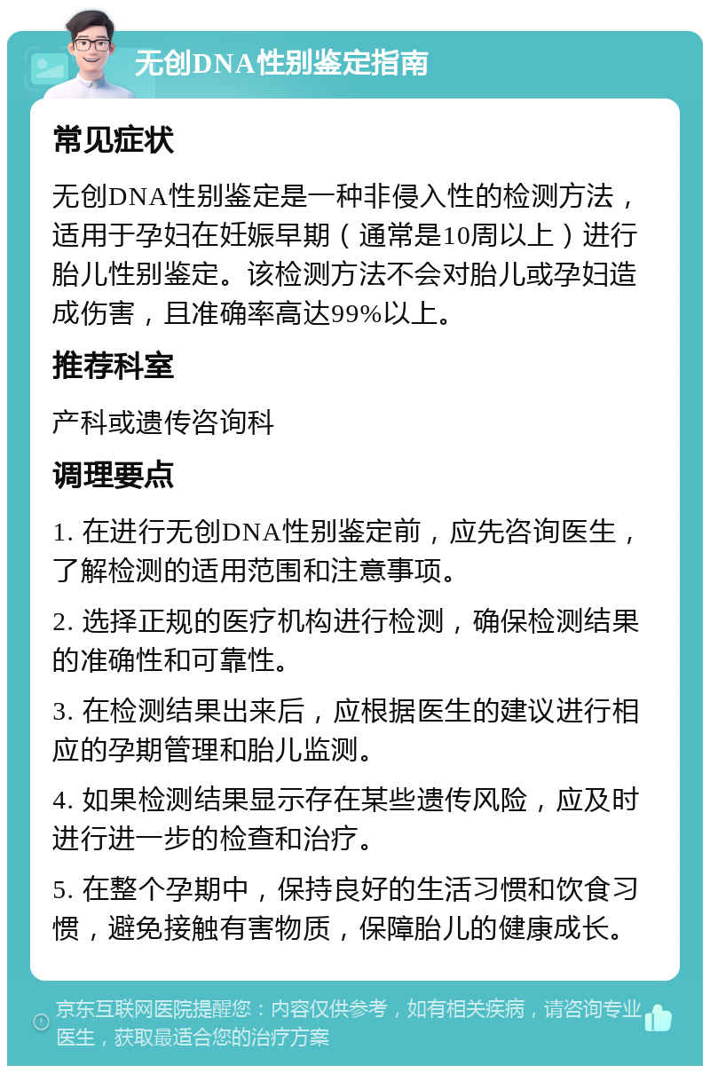 无创DNA性别鉴定指南 常见症状 无创DNA性别鉴定是一种非侵入性的检测方法，适用于孕妇在妊娠早期（通常是10周以上）进行胎儿性别鉴定。该检测方法不会对胎儿或孕妇造成伤害，且准确率高达99%以上。 推荐科室 产科或遗传咨询科 调理要点 1. 在进行无创DNA性别鉴定前，应先咨询医生，了解检测的适用范围和注意事项。 2. 选择正规的医疗机构进行检测，确保检测结果的准确性和可靠性。 3. 在检测结果出来后，应根据医生的建议进行相应的孕期管理和胎儿监测。 4. 如果检测结果显示存在某些遗传风险，应及时进行进一步的检查和治疗。 5. 在整个孕期中，保持良好的生活习惯和饮食习惯，避免接触有害物质，保障胎儿的健康成长。