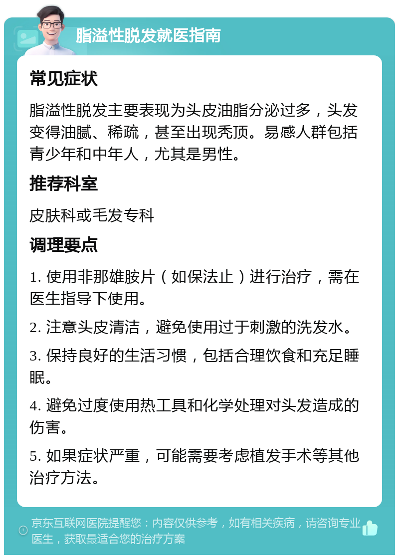 脂溢性脱发就医指南 常见症状 脂溢性脱发主要表现为头皮油脂分泌过多，头发变得油腻、稀疏，甚至出现秃顶。易感人群包括青少年和中年人，尤其是男性。 推荐科室 皮肤科或毛发专科 调理要点 1. 使用非那雄胺片（如保法止）进行治疗，需在医生指导下使用。 2. 注意头皮清洁，避免使用过于刺激的洗发水。 3. 保持良好的生活习惯，包括合理饮食和充足睡眠。 4. 避免过度使用热工具和化学处理对头发造成的伤害。 5. 如果症状严重，可能需要考虑植发手术等其他治疗方法。