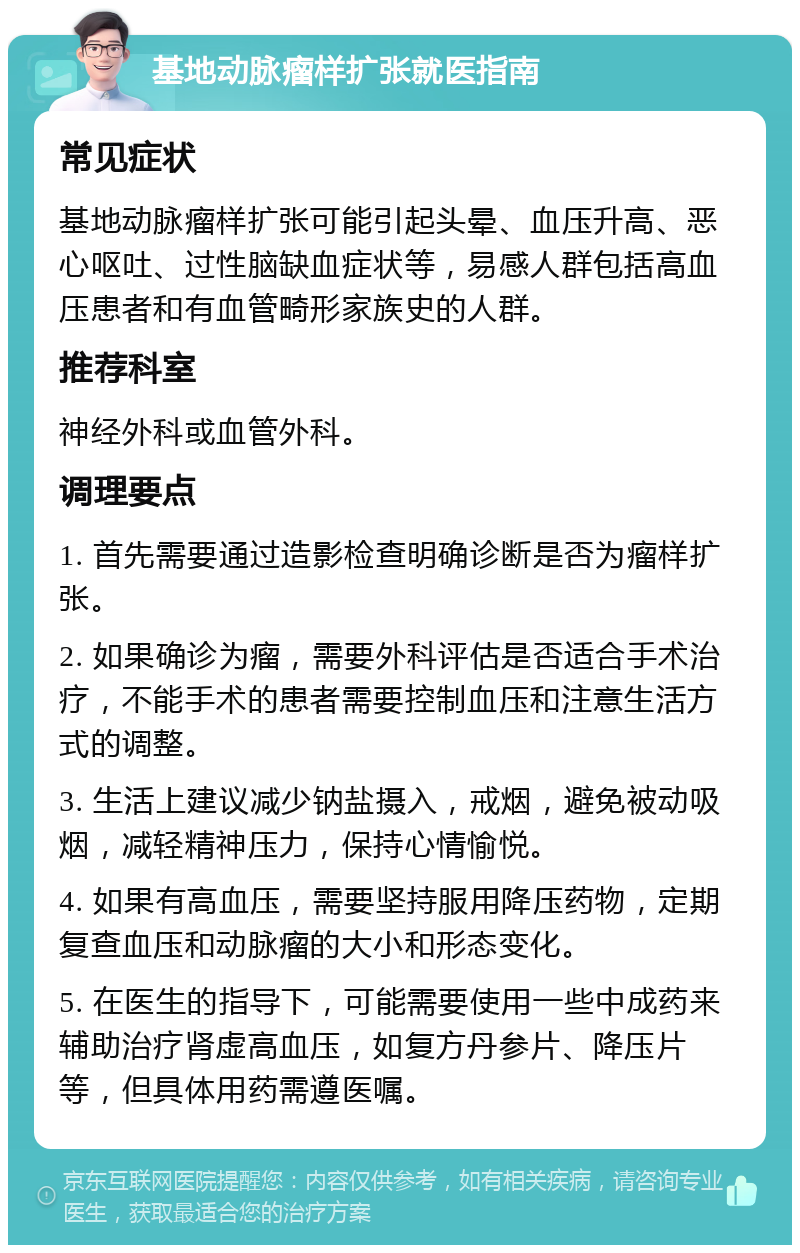 基地动脉瘤样扩张就医指南 常见症状 基地动脉瘤样扩张可能引起头晕、血压升高、恶心呕吐、过性脑缺血症状等，易感人群包括高血压患者和有血管畸形家族史的人群。 推荐科室 神经外科或血管外科。 调理要点 1. 首先需要通过造影检查明确诊断是否为瘤样扩张。 2. 如果确诊为瘤，需要外科评估是否适合手术治疗，不能手术的患者需要控制血压和注意生活方式的调整。 3. 生活上建议减少钠盐摄入，戒烟，避免被动吸烟，减轻精神压力，保持心情愉悦。 4. 如果有高血压，需要坚持服用降压药物，定期复查血压和动脉瘤的大小和形态变化。 5. 在医生的指导下，可能需要使用一些中成药来辅助治疗肾虚高血压，如复方丹参片、降压片等，但具体用药需遵医嘱。