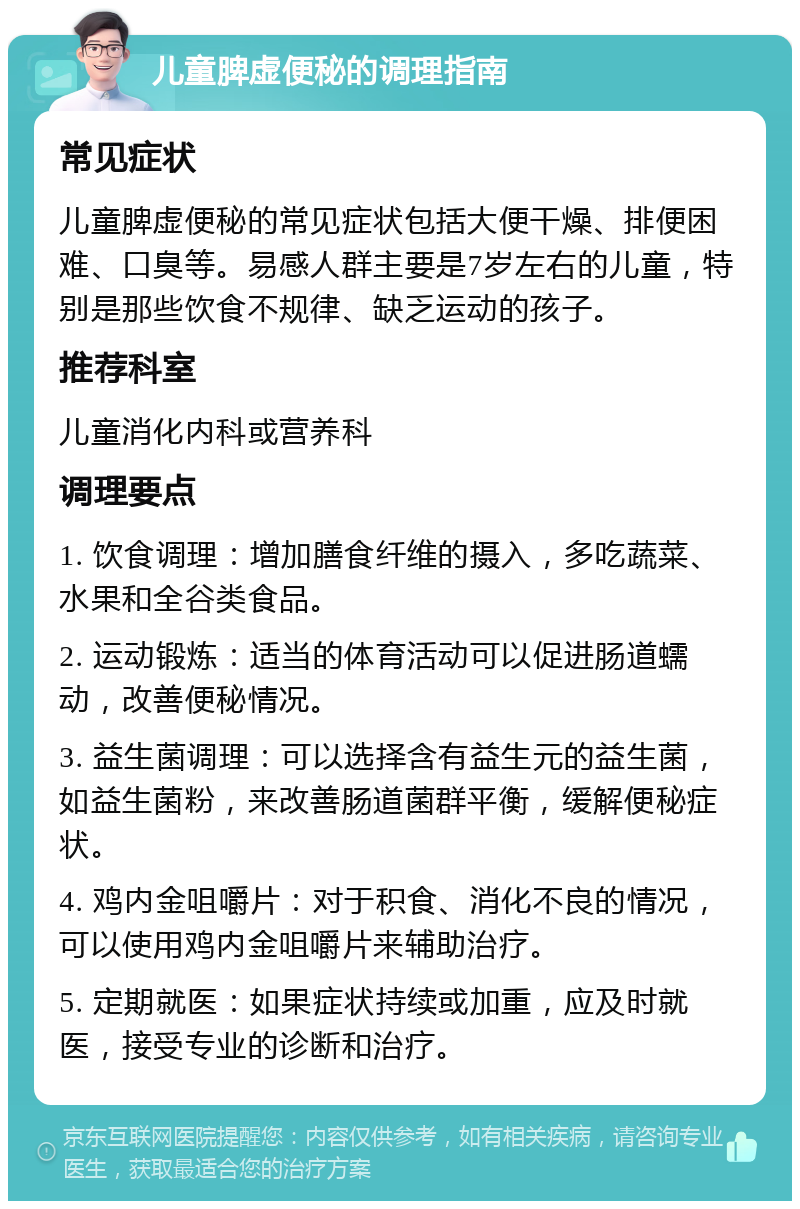 儿童脾虚便秘的调理指南 常见症状 儿童脾虚便秘的常见症状包括大便干燥、排便困难、口臭等。易感人群主要是7岁左右的儿童，特别是那些饮食不规律、缺乏运动的孩子。 推荐科室 儿童消化内科或营养科 调理要点 1. 饮食调理：增加膳食纤维的摄入，多吃蔬菜、水果和全谷类食品。 2. 运动锻炼：适当的体育活动可以促进肠道蠕动，改善便秘情况。 3. 益生菌调理：可以选择含有益生元的益生菌，如益生菌粉，来改善肠道菌群平衡，缓解便秘症状。 4. 鸡内金咀嚼片：对于积食、消化不良的情况，可以使用鸡内金咀嚼片来辅助治疗。 5. 定期就医：如果症状持续或加重，应及时就医，接受专业的诊断和治疗。