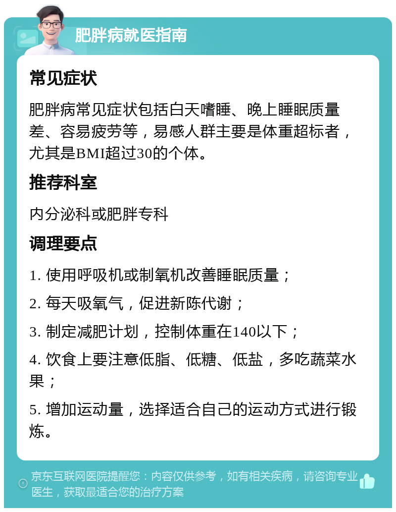 肥胖病就医指南 常见症状 肥胖病常见症状包括白天嗜睡、晚上睡眠质量差、容易疲劳等，易感人群主要是体重超标者，尤其是BMI超过30的个体。 推荐科室 内分泌科或肥胖专科 调理要点 1. 使用呼吸机或制氧机改善睡眠质量； 2. 每天吸氧气，促进新陈代谢； 3. 制定减肥计划，控制体重在140以下； 4. 饮食上要注意低脂、低糖、低盐，多吃蔬菜水果； 5. 增加运动量，选择适合自己的运动方式进行锻炼。