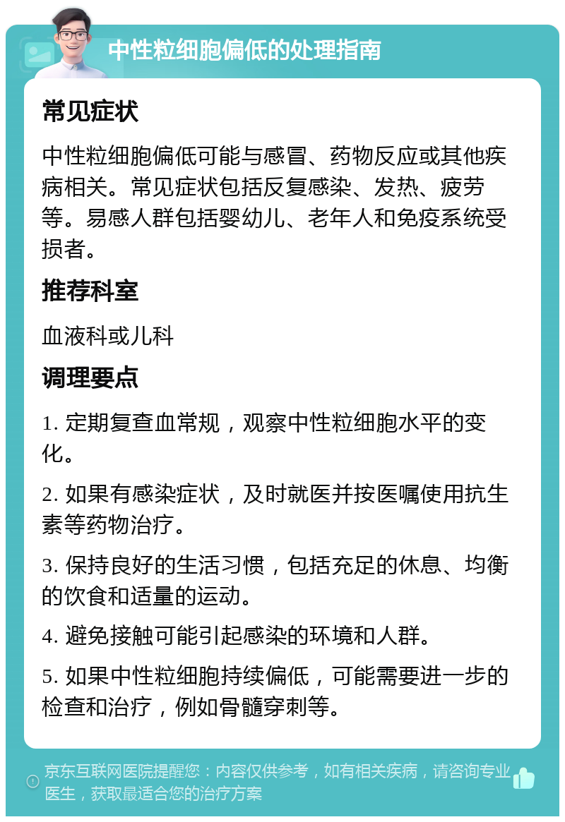 中性粒细胞偏低的处理指南 常见症状 中性粒细胞偏低可能与感冒、药物反应或其他疾病相关。常见症状包括反复感染、发热、疲劳等。易感人群包括婴幼儿、老年人和免疫系统受损者。 推荐科室 血液科或儿科 调理要点 1. 定期复查血常规，观察中性粒细胞水平的变化。 2. 如果有感染症状，及时就医并按医嘱使用抗生素等药物治疗。 3. 保持良好的生活习惯，包括充足的休息、均衡的饮食和适量的运动。 4. 避免接触可能引起感染的环境和人群。 5. 如果中性粒细胞持续偏低，可能需要进一步的检查和治疗，例如骨髓穿刺等。