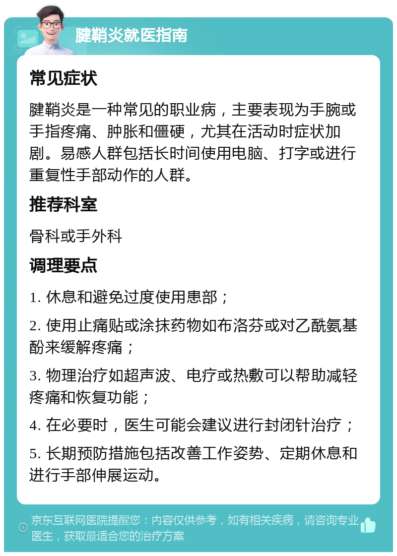 腱鞘炎就医指南 常见症状 腱鞘炎是一种常见的职业病，主要表现为手腕或手指疼痛、肿胀和僵硬，尤其在活动时症状加剧。易感人群包括长时间使用电脑、打字或进行重复性手部动作的人群。 推荐科室 骨科或手外科 调理要点 1. 休息和避免过度使用患部； 2. 使用止痛贴或涂抹药物如布洛芬或对乙酰氨基酚来缓解疼痛； 3. 物理治疗如超声波、电疗或热敷可以帮助减轻疼痛和恢复功能； 4. 在必要时，医生可能会建议进行封闭针治疗； 5. 长期预防措施包括改善工作姿势、定期休息和进行手部伸展运动。