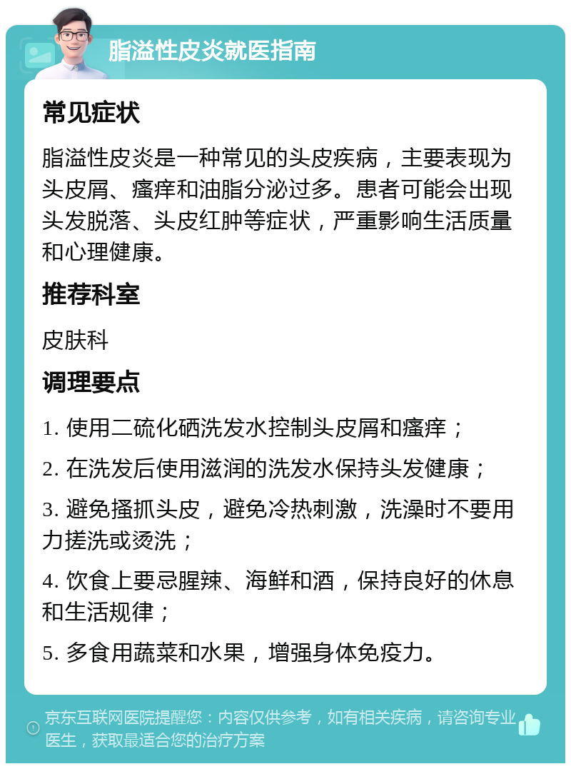 脂溢性皮炎就医指南 常见症状 脂溢性皮炎是一种常见的头皮疾病，主要表现为头皮屑、瘙痒和油脂分泌过多。患者可能会出现头发脱落、头皮红肿等症状，严重影响生活质量和心理健康。 推荐科室 皮肤科 调理要点 1. 使用二硫化硒洗发水控制头皮屑和瘙痒； 2. 在洗发后使用滋润的洗发水保持头发健康； 3. 避免搔抓头皮，避免冷热刺激，洗澡时不要用力搓洗或烫洗； 4. 饮食上要忌腥辣、海鲜和酒，保持良好的休息和生活规律； 5. 多食用蔬菜和水果，增强身体免疫力。