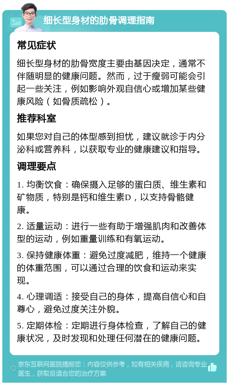 细长型身材的肋骨调理指南 常见症状 细长型身材的肋骨宽度主要由基因决定，通常不伴随明显的健康问题。然而，过于瘦弱可能会引起一些关注，例如影响外观自信心或增加某些健康风险（如骨质疏松）。 推荐科室 如果您对自己的体型感到担忧，建议就诊于内分泌科或营养科，以获取专业的健康建议和指导。 调理要点 1. 均衡饮食：确保摄入足够的蛋白质、维生素和矿物质，特别是钙和维生素D，以支持骨骼健康。 2. 适量运动：进行一些有助于增强肌肉和改善体型的运动，例如重量训练和有氧运动。 3. 保持健康体重：避免过度减肥，维持一个健康的体重范围，可以通过合理的饮食和运动来实现。 4. 心理调适：接受自己的身体，提高自信心和自尊心，避免过度关注外貌。 5. 定期体检：定期进行身体检查，了解自己的健康状况，及时发现和处理任何潜在的健康问题。