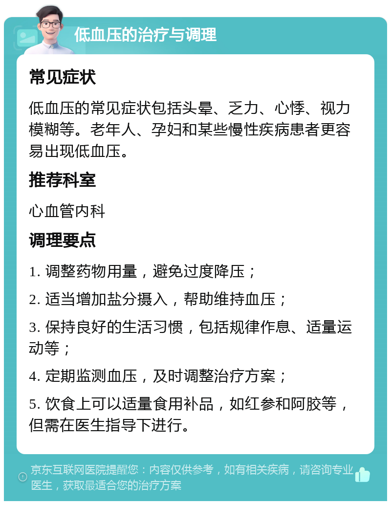 低血压的治疗与调理 常见症状 低血压的常见症状包括头晕、乏力、心悸、视力模糊等。老年人、孕妇和某些慢性疾病患者更容易出现低血压。 推荐科室 心血管内科 调理要点 1. 调整药物用量，避免过度降压； 2. 适当增加盐分摄入，帮助维持血压； 3. 保持良好的生活习惯，包括规律作息、适量运动等； 4. 定期监测血压，及时调整治疗方案； 5. 饮食上可以适量食用补品，如红参和阿胶等，但需在医生指导下进行。