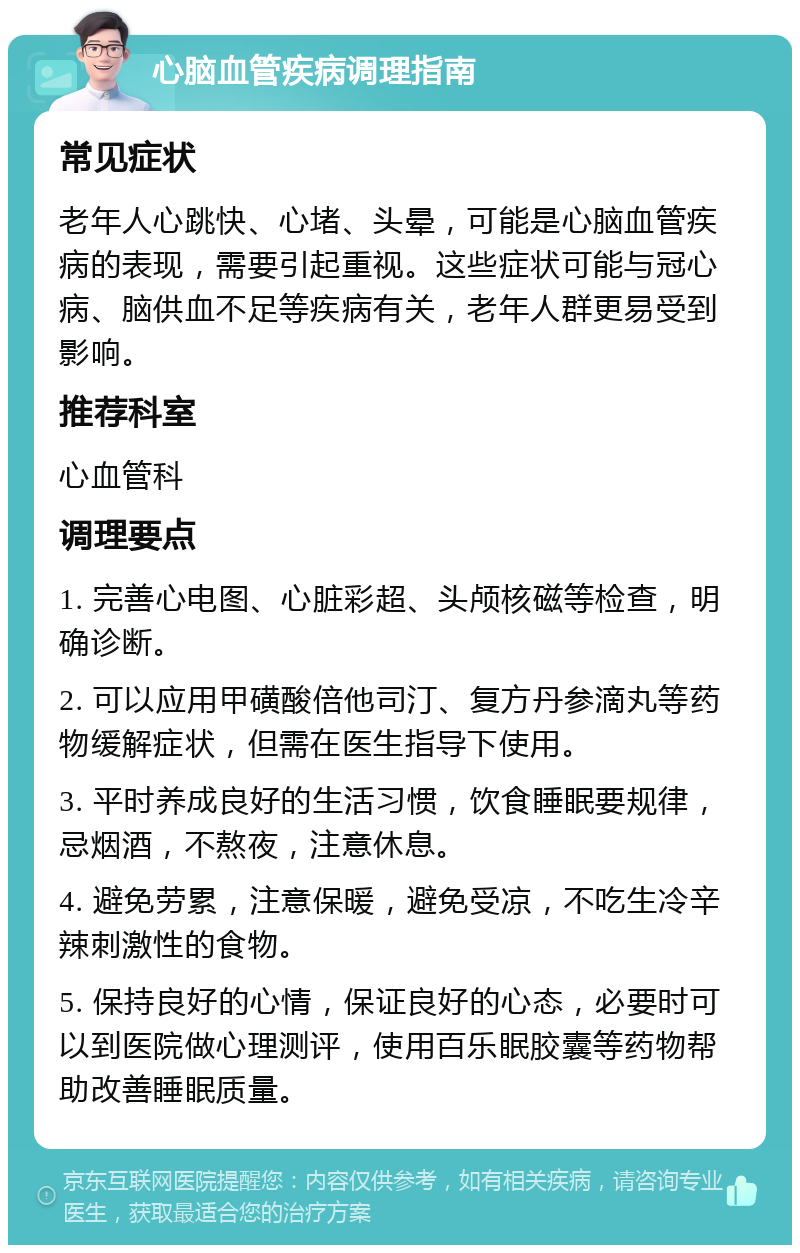 心脑血管疾病调理指南 常见症状 老年人心跳快、心堵、头晕，可能是心脑血管疾病的表现，需要引起重视。这些症状可能与冠心病、脑供血不足等疾病有关，老年人群更易受到影响。 推荐科室 心血管科 调理要点 1. 完善心电图、心脏彩超、头颅核磁等检查，明确诊断。 2. 可以应用甲磺酸倍他司汀、复方丹参滴丸等药物缓解症状，但需在医生指导下使用。 3. 平时养成良好的生活习惯，饮食睡眠要规律，忌烟酒，不熬夜，注意休息。 4. 避免劳累，注意保暖，避免受凉，不吃生冷辛辣刺激性的食物。 5. 保持良好的心情，保证良好的心态，必要时可以到医院做心理测评，使用百乐眠胶囊等药物帮助改善睡眠质量。