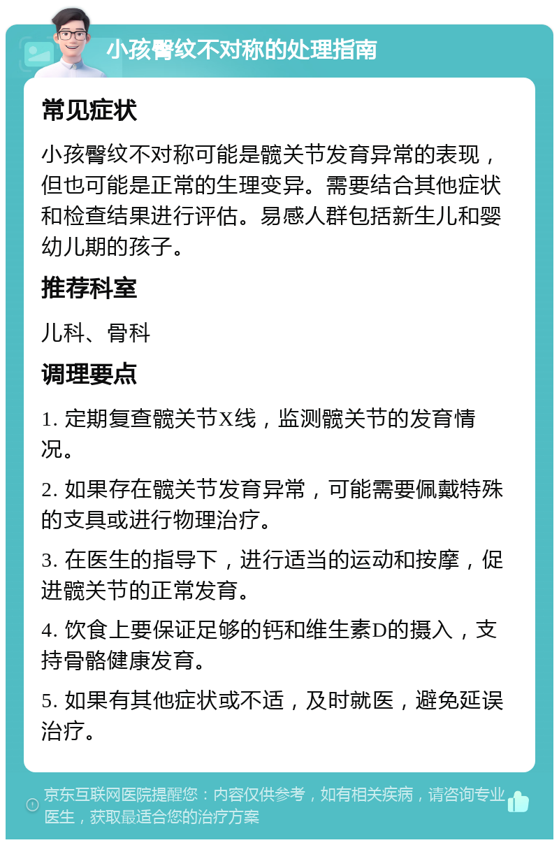 小孩臀纹不对称的处理指南 常见症状 小孩臀纹不对称可能是髋关节发育异常的表现，但也可能是正常的生理变异。需要结合其他症状和检查结果进行评估。易感人群包括新生儿和婴幼儿期的孩子。 推荐科室 儿科、骨科 调理要点 1. 定期复查髋关节X线，监测髋关节的发育情况。 2. 如果存在髋关节发育异常，可能需要佩戴特殊的支具或进行物理治疗。 3. 在医生的指导下，进行适当的运动和按摩，促进髋关节的正常发育。 4. 饮食上要保证足够的钙和维生素D的摄入，支持骨骼健康发育。 5. 如果有其他症状或不适，及时就医，避免延误治疗。