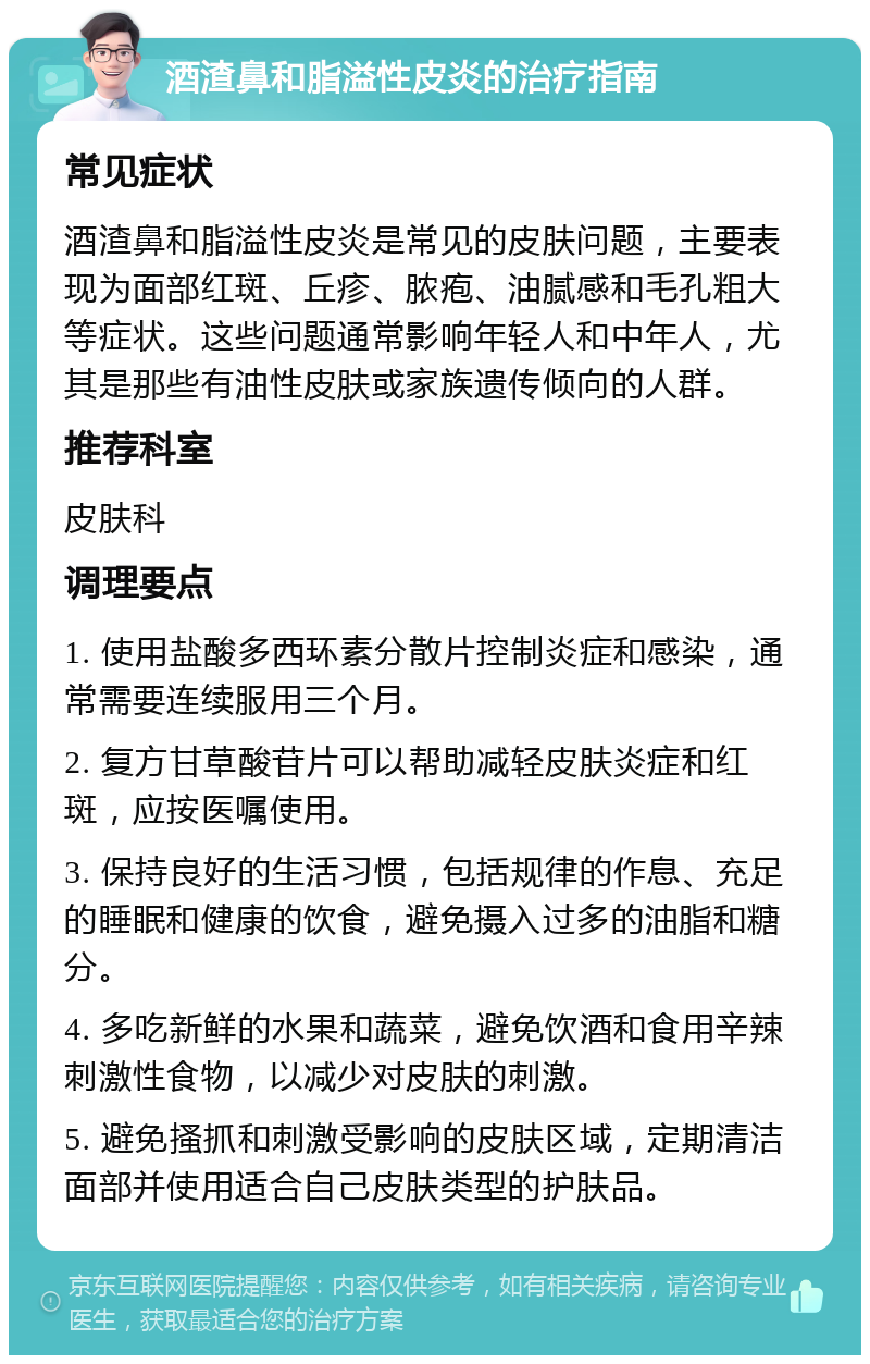 酒渣鼻和脂溢性皮炎的治疗指南 常见症状 酒渣鼻和脂溢性皮炎是常见的皮肤问题，主要表现为面部红斑、丘疹、脓疱、油腻感和毛孔粗大等症状。这些问题通常影响年轻人和中年人，尤其是那些有油性皮肤或家族遗传倾向的人群。 推荐科室 皮肤科 调理要点 1. 使用盐酸多西环素分散片控制炎症和感染，通常需要连续服用三个月。 2. 复方甘草酸苷片可以帮助减轻皮肤炎症和红斑，应按医嘱使用。 3. 保持良好的生活习惯，包括规律的作息、充足的睡眠和健康的饮食，避免摄入过多的油脂和糖分。 4. 多吃新鲜的水果和蔬菜，避免饮酒和食用辛辣刺激性食物，以减少对皮肤的刺激。 5. 避免搔抓和刺激受影响的皮肤区域，定期清洁面部并使用适合自己皮肤类型的护肤品。