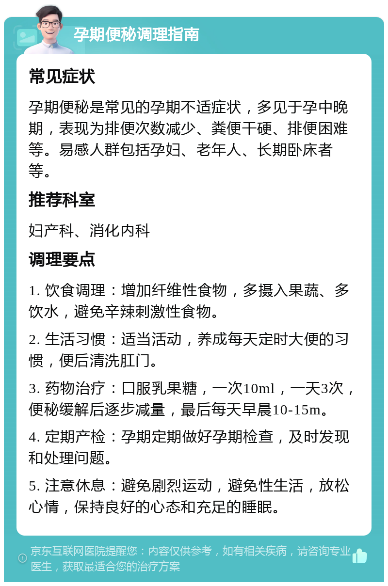 孕期便秘调理指南 常见症状 孕期便秘是常见的孕期不适症状，多见于孕中晚期，表现为排便次数减少、粪便干硬、排便困难等。易感人群包括孕妇、老年人、长期卧床者等。 推荐科室 妇产科、消化内科 调理要点 1. 饮食调理：增加纤维性食物，多摄入果蔬、多饮水，避免辛辣刺激性食物。 2. 生活习惯：适当活动，养成每天定时大便的习惯，便后清洗肛门。 3. 药物治疗：口服乳果糖，一次10ml，一天3次，便秘缓解后逐步减量，最后每天早晨10-15m。 4. 定期产检：孕期定期做好孕期检查，及时发现和处理问题。 5. 注意休息：避免剧烈运动，避免性生活，放松心情，保持良好的心态和充足的睡眠。