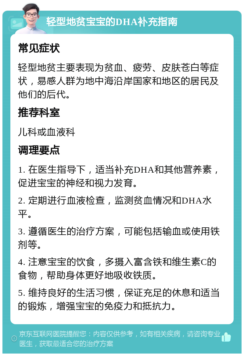 轻型地贫宝宝的DHA补充指南 常见症状 轻型地贫主要表现为贫血、疲劳、皮肤苍白等症状，易感人群为地中海沿岸国家和地区的居民及他们的后代。 推荐科室 儿科或血液科 调理要点 1. 在医生指导下，适当补充DHA和其他营养素，促进宝宝的神经和视力发育。 2. 定期进行血液检查，监测贫血情况和DHA水平。 3. 遵循医生的治疗方案，可能包括输血或使用铁剂等。 4. 注意宝宝的饮食，多摄入富含铁和维生素C的食物，帮助身体更好地吸收铁质。 5. 维持良好的生活习惯，保证充足的休息和适当的锻炼，增强宝宝的免疫力和抵抗力。