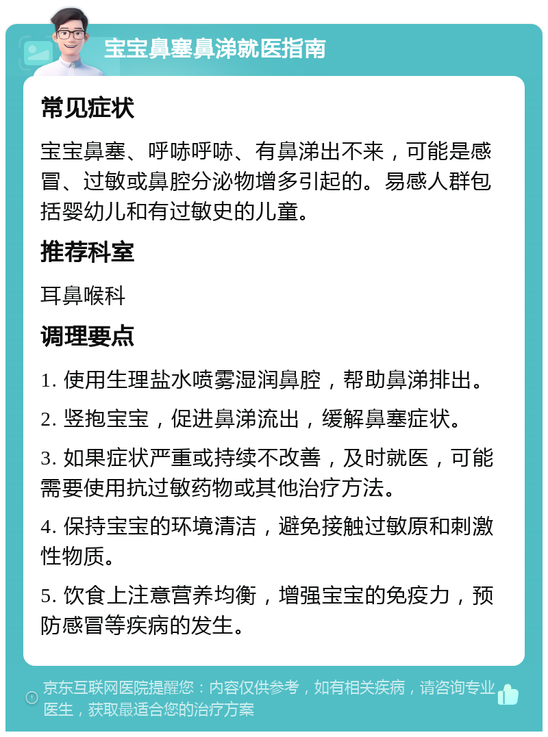 宝宝鼻塞鼻涕就医指南 常见症状 宝宝鼻塞、呼哧呼哧、有鼻涕出不来，可能是感冒、过敏或鼻腔分泌物增多引起的。易感人群包括婴幼儿和有过敏史的儿童。 推荐科室 耳鼻喉科 调理要点 1. 使用生理盐水喷雾湿润鼻腔，帮助鼻涕排出。 2. 竖抱宝宝，促进鼻涕流出，缓解鼻塞症状。 3. 如果症状严重或持续不改善，及时就医，可能需要使用抗过敏药物或其他治疗方法。 4. 保持宝宝的环境清洁，避免接触过敏原和刺激性物质。 5. 饮食上注意营养均衡，增强宝宝的免疫力，预防感冒等疾病的发生。