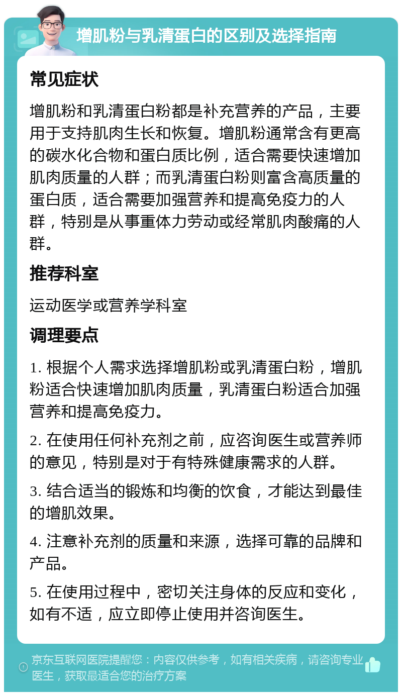 增肌粉与乳清蛋白的区别及选择指南 常见症状 增肌粉和乳清蛋白粉都是补充营养的产品，主要用于支持肌肉生长和恢复。增肌粉通常含有更高的碳水化合物和蛋白质比例，适合需要快速增加肌肉质量的人群；而乳清蛋白粉则富含高质量的蛋白质，适合需要加强营养和提高免疫力的人群，特别是从事重体力劳动或经常肌肉酸痛的人群。 推荐科室 运动医学或营养学科室 调理要点 1. 根据个人需求选择增肌粉或乳清蛋白粉，增肌粉适合快速增加肌肉质量，乳清蛋白粉适合加强营养和提高免疫力。 2. 在使用任何补充剂之前，应咨询医生或营养师的意见，特别是对于有特殊健康需求的人群。 3. 结合适当的锻炼和均衡的饮食，才能达到最佳的增肌效果。 4. 注意补充剂的质量和来源，选择可靠的品牌和产品。 5. 在使用过程中，密切关注身体的反应和变化，如有不适，应立即停止使用并咨询医生。