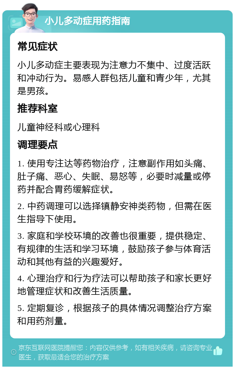 小儿多动症用药指南 常见症状 小儿多动症主要表现为注意力不集中、过度活跃和冲动行为。易感人群包括儿童和青少年，尤其是男孩。 推荐科室 儿童神经科或心理科 调理要点 1. 使用专注达等药物治疗，注意副作用如头痛、肚子痛、恶心、失眠、易怒等，必要时减量或停药并配合胃药缓解症状。 2. 中药调理可以选择镇静安神类药物，但需在医生指导下使用。 3. 家庭和学校环境的改善也很重要，提供稳定、有规律的生活和学习环境，鼓励孩子参与体育活动和其他有益的兴趣爱好。 4. 心理治疗和行为疗法可以帮助孩子和家长更好地管理症状和改善生活质量。 5. 定期复诊，根据孩子的具体情况调整治疗方案和用药剂量。