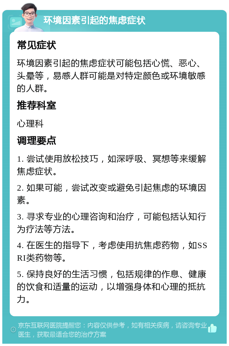 环境因素引起的焦虑症状 常见症状 环境因素引起的焦虑症状可能包括心慌、恶心、头晕等，易感人群可能是对特定颜色或环境敏感的人群。 推荐科室 心理科 调理要点 1. 尝试使用放松技巧，如深呼吸、冥想等来缓解焦虑症状。 2. 如果可能，尝试改变或避免引起焦虑的环境因素。 3. 寻求专业的心理咨询和治疗，可能包括认知行为疗法等方法。 4. 在医生的指导下，考虑使用抗焦虑药物，如SSRI类药物等。 5. 保持良好的生活习惯，包括规律的作息、健康的饮食和适量的运动，以增强身体和心理的抵抗力。