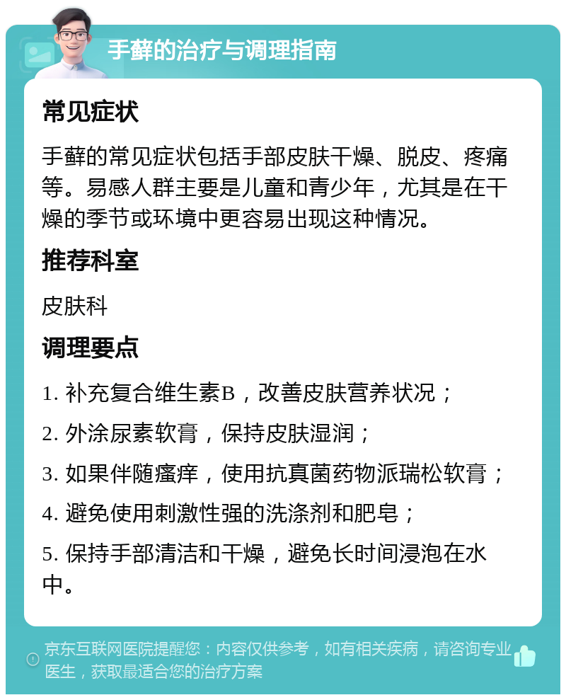 手藓的治疗与调理指南 常见症状 手藓的常见症状包括手部皮肤干燥、脱皮、疼痛等。易感人群主要是儿童和青少年，尤其是在干燥的季节或环境中更容易出现这种情况。 推荐科室 皮肤科 调理要点 1. 补充复合维生素B，改善皮肤营养状况； 2. 外涂尿素软膏，保持皮肤湿润； 3. 如果伴随瘙痒，使用抗真菌药物派瑞松软膏； 4. 避免使用刺激性强的洗涤剂和肥皂； 5. 保持手部清洁和干燥，避免长时间浸泡在水中。