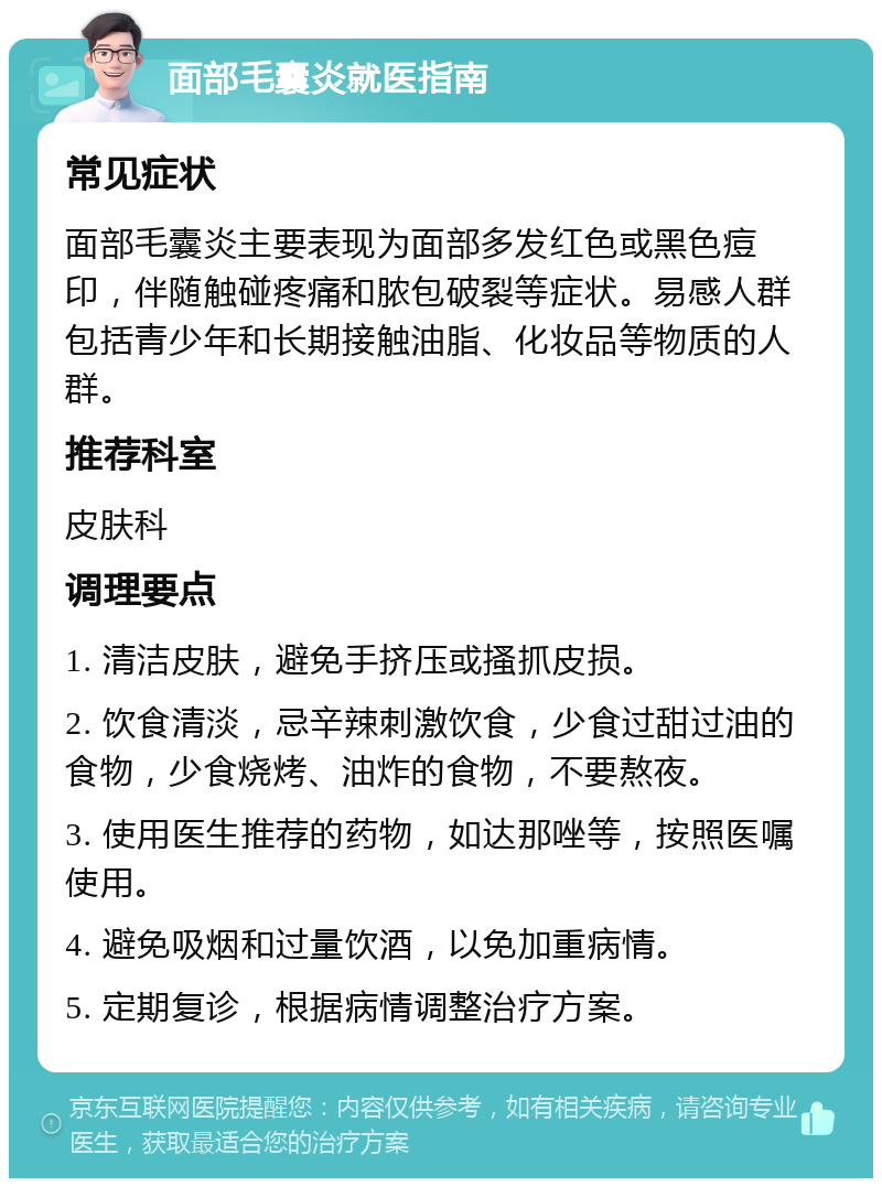 面部毛囊炎就医指南 常见症状 面部毛囊炎主要表现为面部多发红色或黑色痘印，伴随触碰疼痛和脓包破裂等症状。易感人群包括青少年和长期接触油脂、化妆品等物质的人群。 推荐科室 皮肤科 调理要点 1. 清洁皮肤，避免手挤压或搔抓皮损。 2. 饮食清淡，忌辛辣刺激饮食，少食过甜过油的食物，少食烧烤、油炸的食物，不要熬夜。 3. 使用医生推荐的药物，如达那唑等，按照医嘱使用。 4. 避免吸烟和过量饮酒，以免加重病情。 5. 定期复诊，根据病情调整治疗方案。