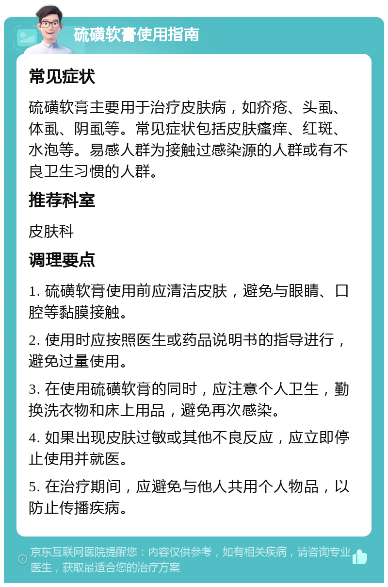 硫磺软膏使用指南 常见症状 硫磺软膏主要用于治疗皮肤病，如疥疮、头虱、体虱、阴虱等。常见症状包括皮肤瘙痒、红斑、水泡等。易感人群为接触过感染源的人群或有不良卫生习惯的人群。 推荐科室 皮肤科 调理要点 1. 硫磺软膏使用前应清洁皮肤，避免与眼睛、口腔等黏膜接触。 2. 使用时应按照医生或药品说明书的指导进行，避免过量使用。 3. 在使用硫磺软膏的同时，应注意个人卫生，勤换洗衣物和床上用品，避免再次感染。 4. 如果出现皮肤过敏或其他不良反应，应立即停止使用并就医。 5. 在治疗期间，应避免与他人共用个人物品，以防止传播疾病。