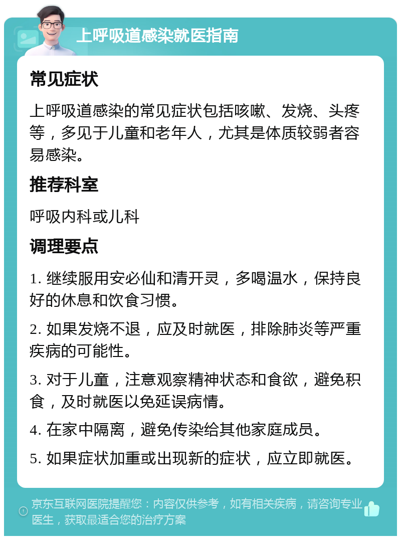 上呼吸道感染就医指南 常见症状 上呼吸道感染的常见症状包括咳嗽、发烧、头疼等，多见于儿童和老年人，尤其是体质较弱者容易感染。 推荐科室 呼吸内科或儿科 调理要点 1. 继续服用安必仙和清开灵，多喝温水，保持良好的休息和饮食习惯。 2. 如果发烧不退，应及时就医，排除肺炎等严重疾病的可能性。 3. 对于儿童，注意观察精神状态和食欲，避免积食，及时就医以免延误病情。 4. 在家中隔离，避免传染给其他家庭成员。 5. 如果症状加重或出现新的症状，应立即就医。