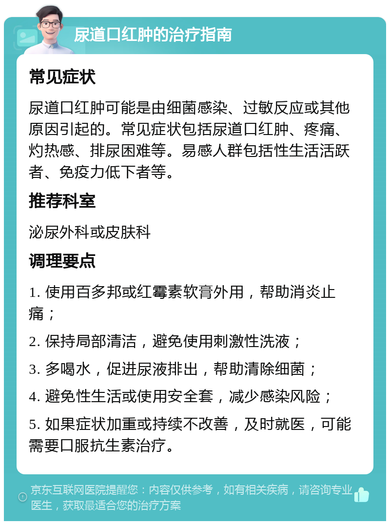 尿道口红肿的治疗指南 常见症状 尿道口红肿可能是由细菌感染、过敏反应或其他原因引起的。常见症状包括尿道口红肿、疼痛、灼热感、排尿困难等。易感人群包括性生活活跃者、免疫力低下者等。 推荐科室 泌尿外科或皮肤科 调理要点 1. 使用百多邦或红霉素软膏外用，帮助消炎止痛； 2. 保持局部清洁，避免使用刺激性洗液； 3. 多喝水，促进尿液排出，帮助清除细菌； 4. 避免性生活或使用安全套，减少感染风险； 5. 如果症状加重或持续不改善，及时就医，可能需要口服抗生素治疗。