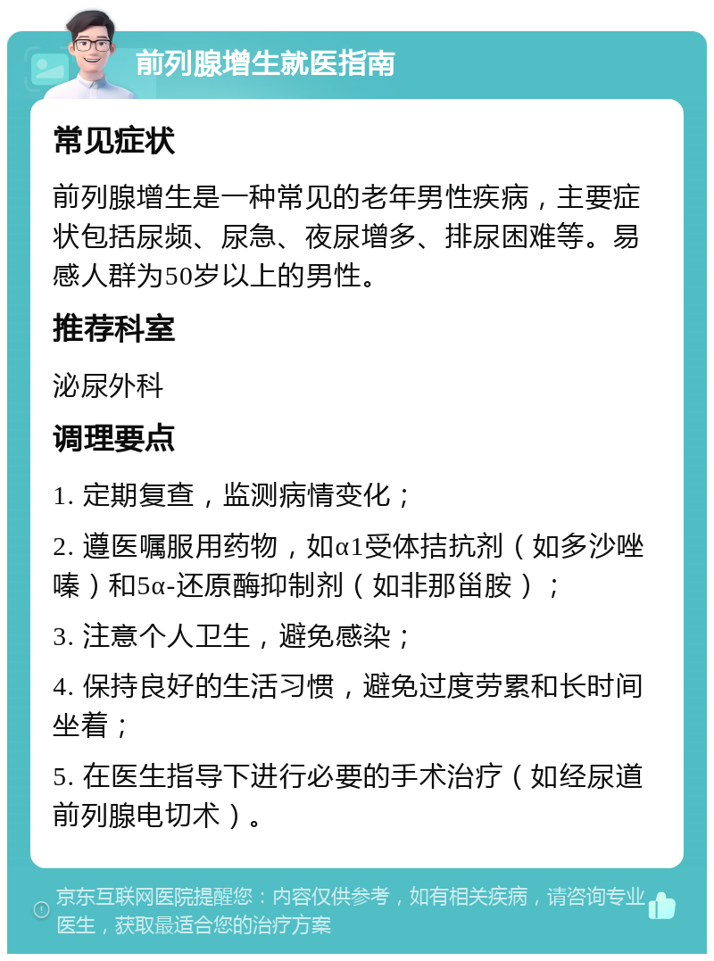 前列腺增生就医指南 常见症状 前列腺增生是一种常见的老年男性疾病，主要症状包括尿频、尿急、夜尿增多、排尿困难等。易感人群为50岁以上的男性。 推荐科室 泌尿外科 调理要点 1. 定期复查，监测病情变化； 2. 遵医嘱服用药物，如α1受体拮抗剂（如多沙唑嗪）和5α-还原酶抑制剂（如非那甾胺）； 3. 注意个人卫生，避免感染； 4. 保持良好的生活习惯，避免过度劳累和长时间坐着； 5. 在医生指导下进行必要的手术治疗（如经尿道前列腺电切术）。