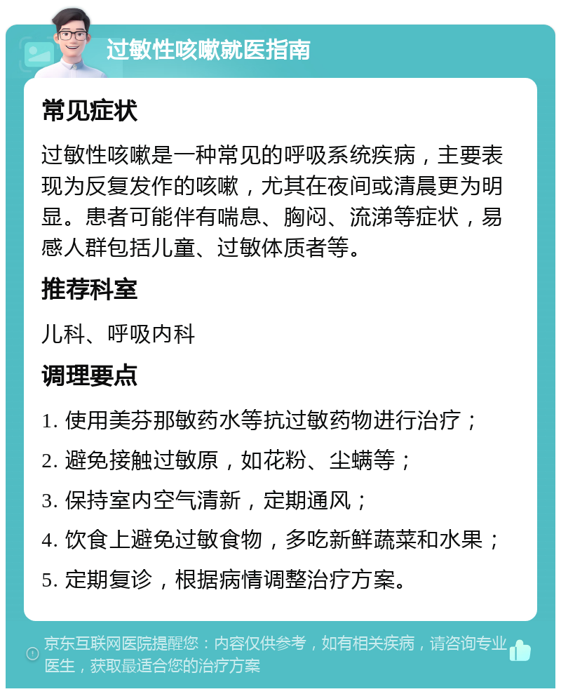 过敏性咳嗽就医指南 常见症状 过敏性咳嗽是一种常见的呼吸系统疾病，主要表现为反复发作的咳嗽，尤其在夜间或清晨更为明显。患者可能伴有喘息、胸闷、流涕等症状，易感人群包括儿童、过敏体质者等。 推荐科室 儿科、呼吸内科 调理要点 1. 使用美芬那敏药水等抗过敏药物进行治疗； 2. 避免接触过敏原，如花粉、尘螨等； 3. 保持室内空气清新，定期通风； 4. 饮食上避免过敏食物，多吃新鲜蔬菜和水果； 5. 定期复诊，根据病情调整治疗方案。