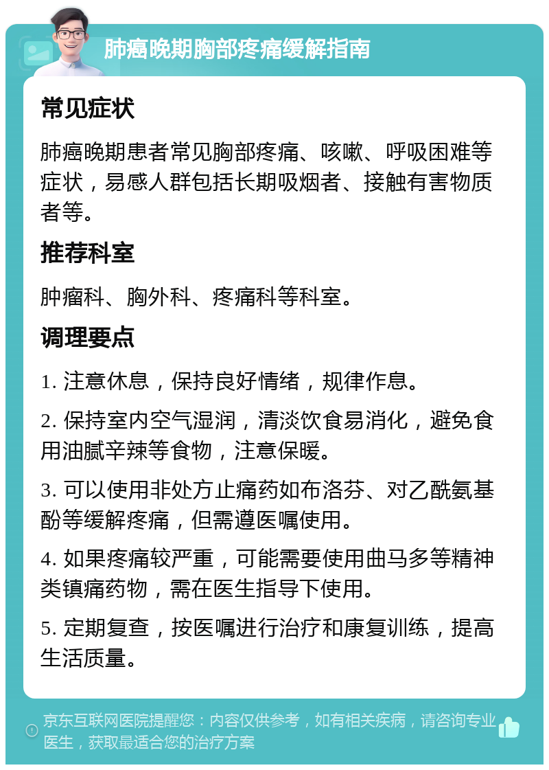 肺癌晚期胸部疼痛缓解指南 常见症状 肺癌晚期患者常见胸部疼痛、咳嗽、呼吸困难等症状，易感人群包括长期吸烟者、接触有害物质者等。 推荐科室 肿瘤科、胸外科、疼痛科等科室。 调理要点 1. 注意休息，保持良好情绪，规律作息。 2. 保持室内空气湿润，清淡饮食易消化，避免食用油腻辛辣等食物，注意保暖。 3. 可以使用非处方止痛药如布洛芬、对乙酰氨基酚等缓解疼痛，但需遵医嘱使用。 4. 如果疼痛较严重，可能需要使用曲马多等精神类镇痛药物，需在医生指导下使用。 5. 定期复查，按医嘱进行治疗和康复训练，提高生活质量。