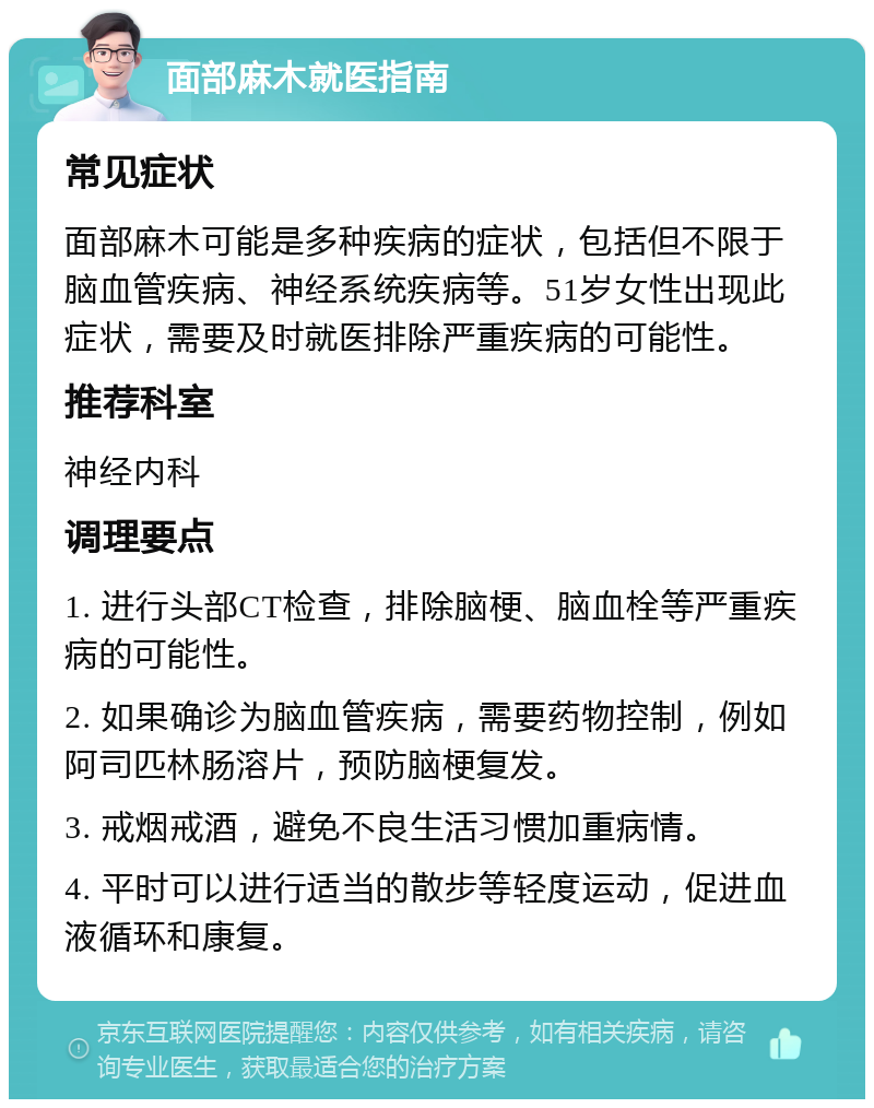 面部麻木就医指南 常见症状 面部麻木可能是多种疾病的症状，包括但不限于脑血管疾病、神经系统疾病等。51岁女性出现此症状，需要及时就医排除严重疾病的可能性。 推荐科室 神经内科 调理要点 1. 进行头部CT检查，排除脑梗、脑血栓等严重疾病的可能性。 2. 如果确诊为脑血管疾病，需要药物控制，例如阿司匹林肠溶片，预防脑梗复发。 3. 戒烟戒酒，避免不良生活习惯加重病情。 4. 平时可以进行适当的散步等轻度运动，促进血液循环和康复。