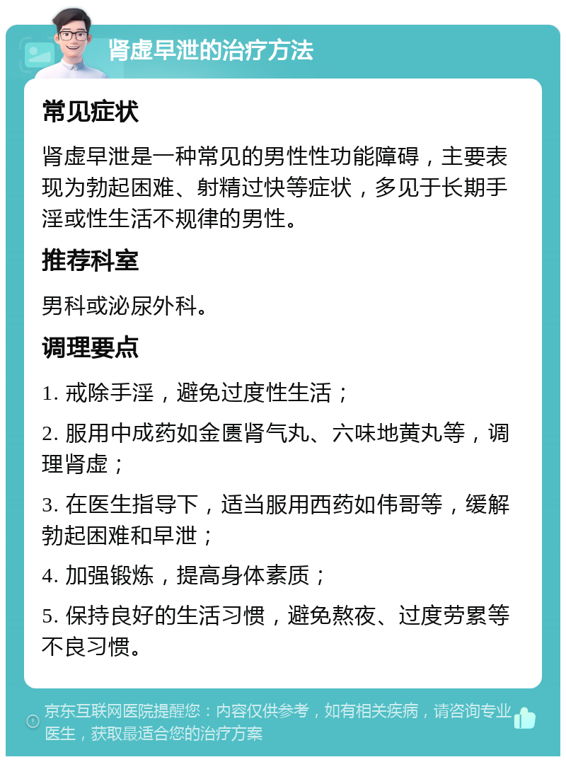 肾虚早泄的治疗方法 常见症状 肾虚早泄是一种常见的男性性功能障碍，主要表现为勃起困难、射精过快等症状，多见于长期手淫或性生活不规律的男性。 推荐科室 男科或泌尿外科。 调理要点 1. 戒除手淫，避免过度性生活； 2. 服用中成药如金匮肾气丸、六味地黄丸等，调理肾虚； 3. 在医生指导下，适当服用西药如伟哥等，缓解勃起困难和早泄； 4. 加强锻炼，提高身体素质； 5. 保持良好的生活习惯，避免熬夜、过度劳累等不良习惯。