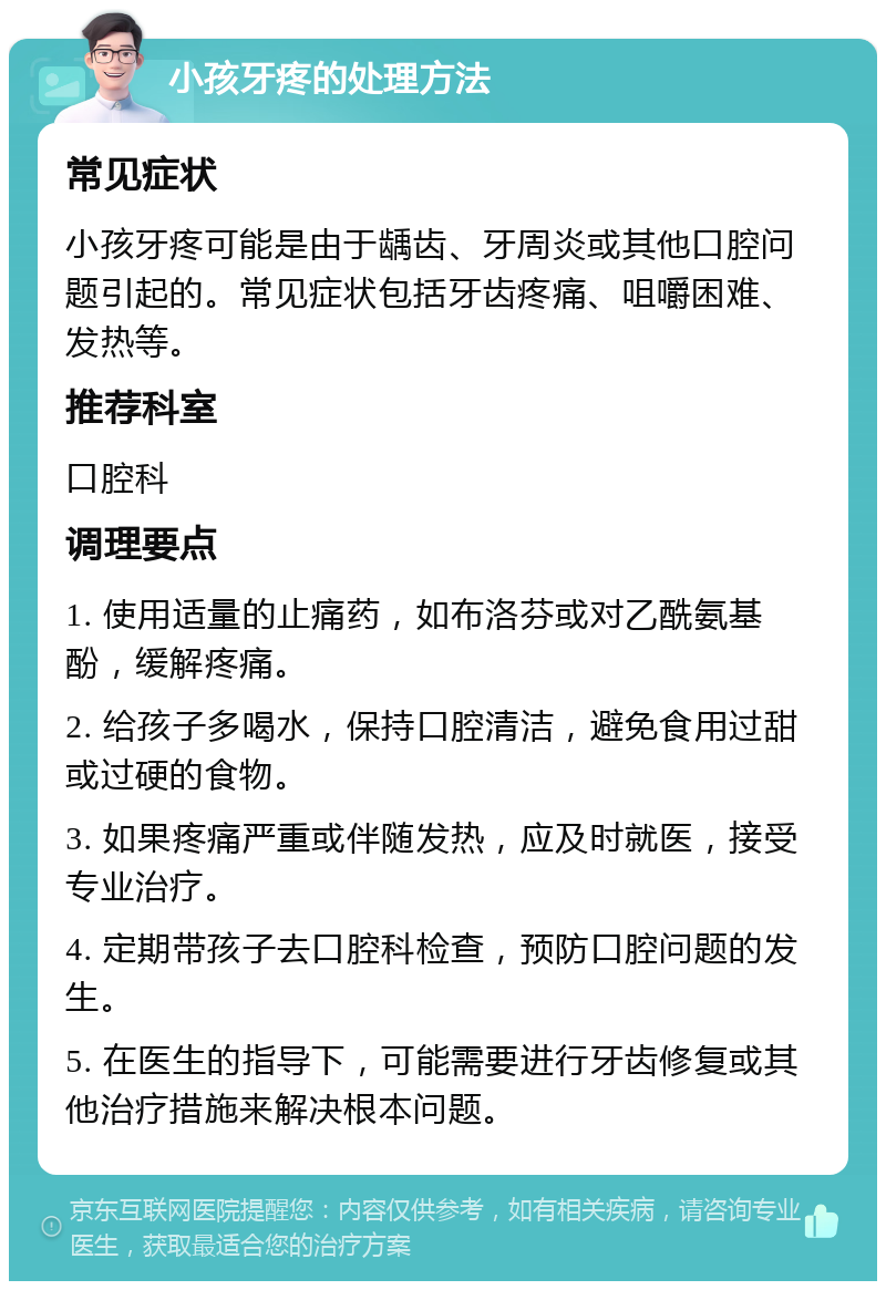 小孩牙疼的处理方法 常见症状 小孩牙疼可能是由于龋齿、牙周炎或其他口腔问题引起的。常见症状包括牙齿疼痛、咀嚼困难、发热等。 推荐科室 口腔科 调理要点 1. 使用适量的止痛药，如布洛芬或对乙酰氨基酚，缓解疼痛。 2. 给孩子多喝水，保持口腔清洁，避免食用过甜或过硬的食物。 3. 如果疼痛严重或伴随发热，应及时就医，接受专业治疗。 4. 定期带孩子去口腔科检查，预防口腔问题的发生。 5. 在医生的指导下，可能需要进行牙齿修复或其他治疗措施来解决根本问题。