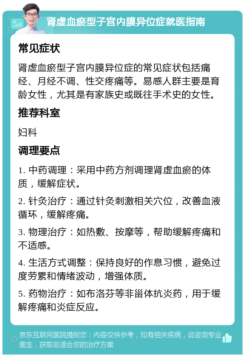 肾虚血瘀型子宫内膜异位症就医指南 常见症状 肾虚血瘀型子宫内膜异位症的常见症状包括痛经、月经不调、性交疼痛等。易感人群主要是育龄女性，尤其是有家族史或既往手术史的女性。 推荐科室 妇科 调理要点 1. 中药调理：采用中药方剂调理肾虚血瘀的体质，缓解症状。 2. 针灸治疗：通过针灸刺激相关穴位，改善血液循环，缓解疼痛。 3. 物理治疗：如热敷、按摩等，帮助缓解疼痛和不适感。 4. 生活方式调整：保持良好的作息习惯，避免过度劳累和情绪波动，增强体质。 5. 药物治疗：如布洛芬等非甾体抗炎药，用于缓解疼痛和炎症反应。