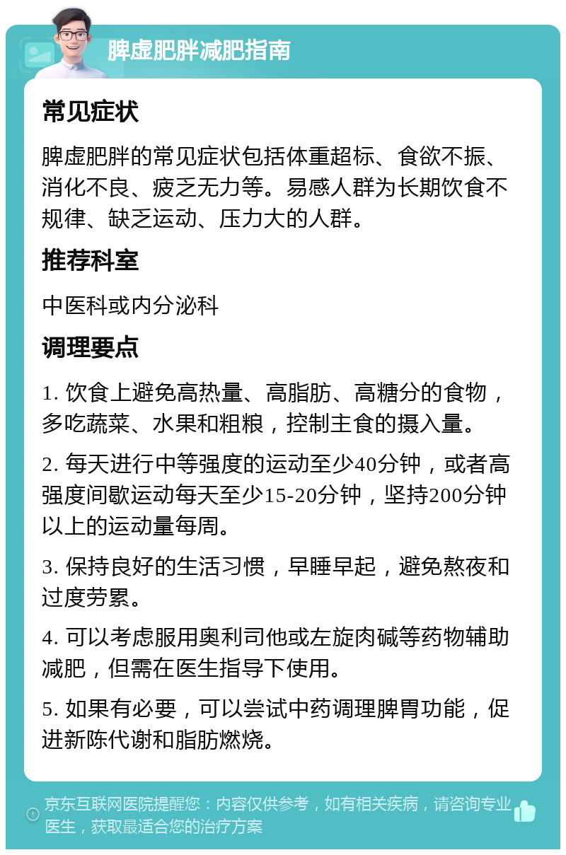 脾虚肥胖减肥指南 常见症状 脾虚肥胖的常见症状包括体重超标、食欲不振、消化不良、疲乏无力等。易感人群为长期饮食不规律、缺乏运动、压力大的人群。 推荐科室 中医科或内分泌科 调理要点 1. 饮食上避免高热量、高脂肪、高糖分的食物，多吃蔬菜、水果和粗粮，控制主食的摄入量。 2. 每天进行中等强度的运动至少40分钟，或者高强度间歇运动每天至少15-20分钟，坚持200分钟以上的运动量每周。 3. 保持良好的生活习惯，早睡早起，避免熬夜和过度劳累。 4. 可以考虑服用奥利司他或左旋肉碱等药物辅助减肥，但需在医生指导下使用。 5. 如果有必要，可以尝试中药调理脾胃功能，促进新陈代谢和脂肪燃烧。